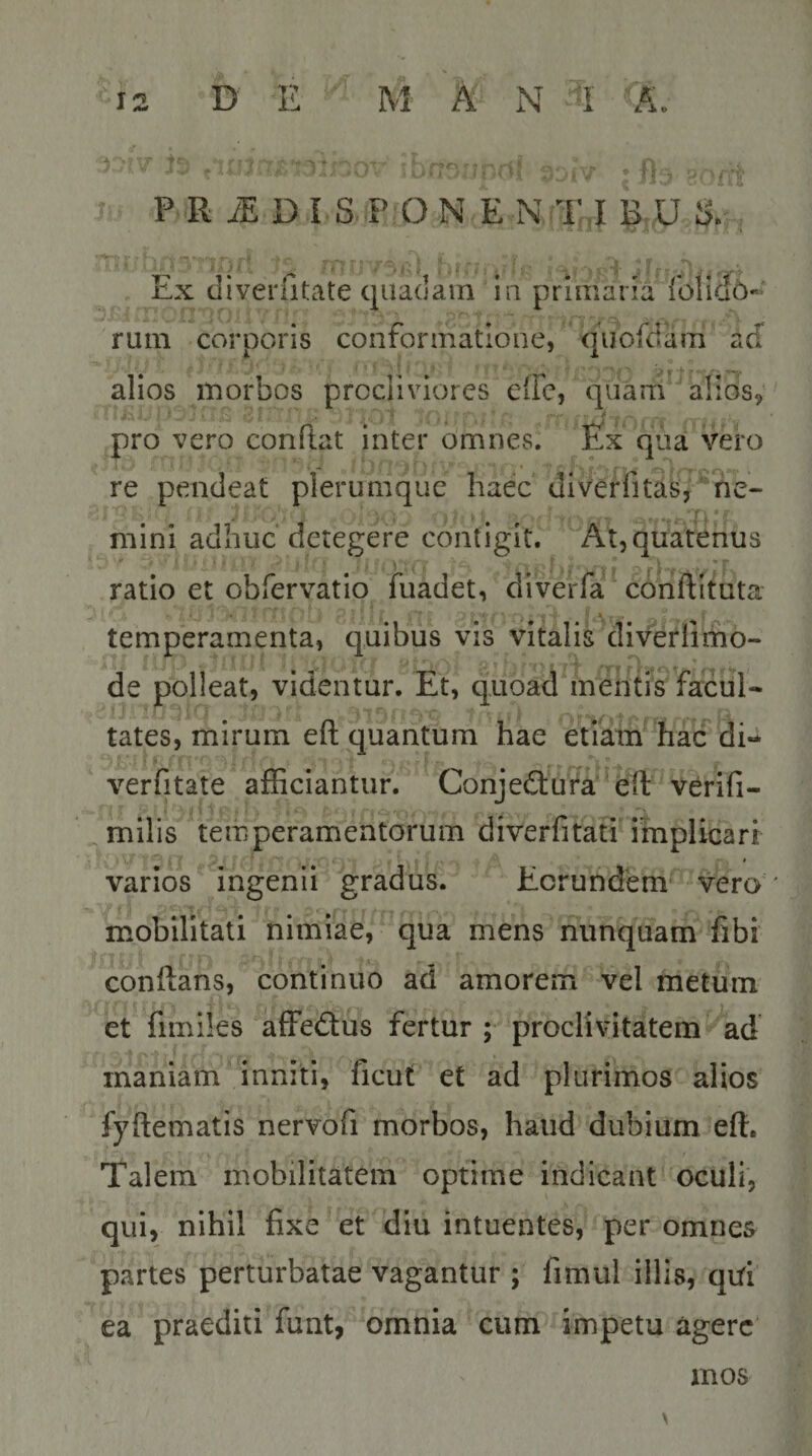 P R iE DI S P ON E N T,I B U S. nx cliveriitate quadam in primaria roliciO- rum corporis conformatione, quofdam ad alios morbos procliviores eife, quam alios,' pro vero conftat inter omnes. Ex qua vero re pendeat plerumque haec diverfitas, ‘ ne- mini adhuc detegere contigit. At,quatenus ‘ » ■ i - * ratio et obfervatio fuadet, diverfa conftituta temperamenta, quibus vis vitalisMiVerlimo- de polleat, videntur. Et, quoad mentis facul- tates, mirum efl; quantum hae etidm hac di-* verfitate afficiantur. Conjedtufa efl: verifi- milis temperamentorum diverfitati implicari varios ingenii gradus. Eorundem vero mobilitati nimiae, qua mens nunquam fibi conflans, continuo ad amorem vel metum et fimiles affedlus fertur; proclivitatem ^ad maniam inniti, ficut et ad plurimos alios fyftematis nervofi morbos, haud dubium efl. Talem mobilitatem optime indicant oculi, qui, nihil fixe et diu intuentes, per omnes partes perturbatae vagantur ; fimul illis, qtfi ea praediti funt, omnia cum impetu agere mos