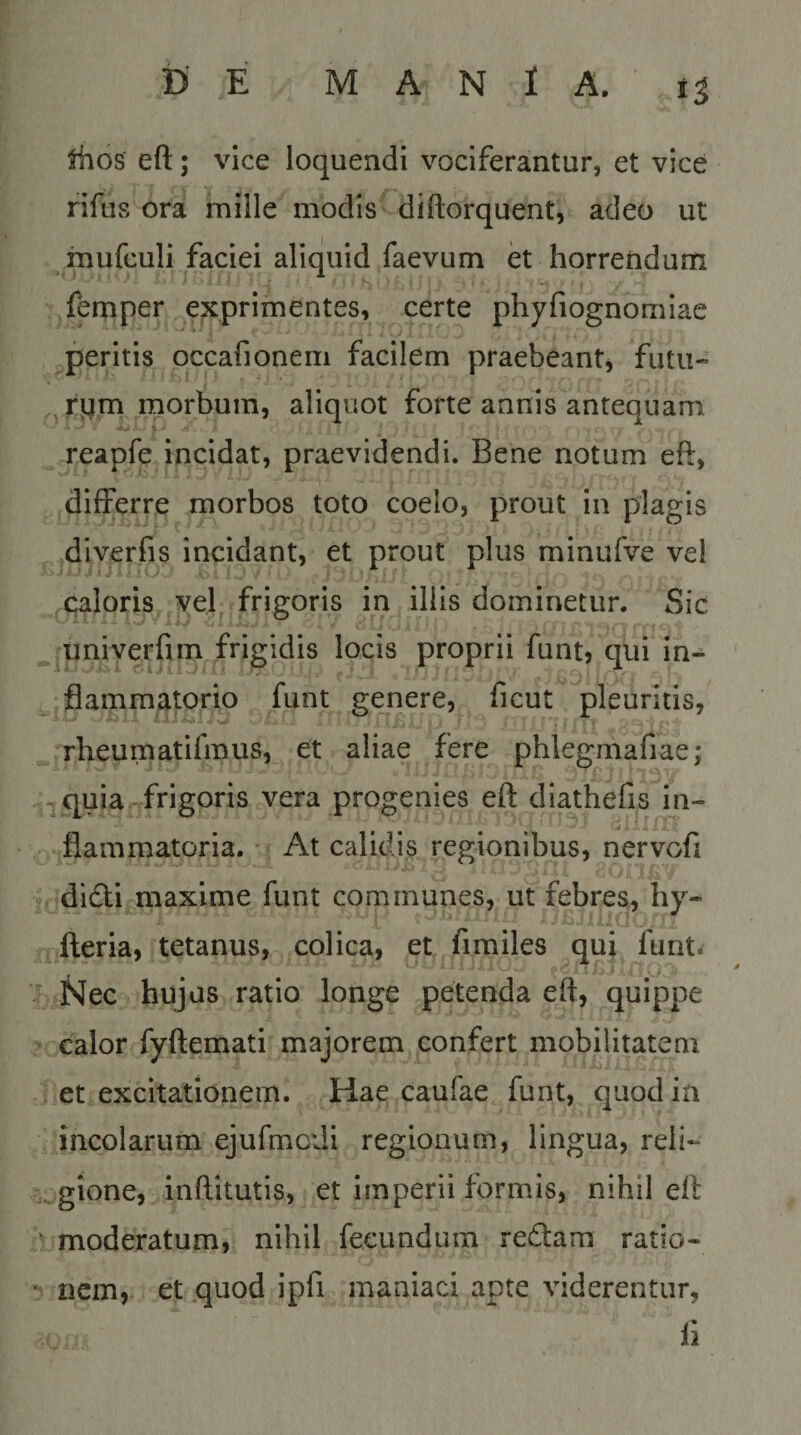 Jhos eft; vice loquendi vociferantur, et vice rifus ora mille modis diftorquent, adeo ut mufculi faciei aliquid faevum et horrendum femper exprimentes, certe phyfiognomiac peritis occafionem facilem praebeant^ futu« , rpm morbum, aliquot forte annis antequam, reapfe incidat, praevidendi. Bene notum eft, differre morbos toto coelo, prout in plagis diverfis incidant, et prout plus minufve vel caloris vel^ frigoris in illis dominetur. Sic univerfim frigidis locis proprii funt, qui in¬ flammatorio funt genere, ficut pleuritis, rheumatifmus, et aliae fere phlegmafiae; -quia^frigoris vera progenies eft diathefis in¬ flammatoria. ■ At calidis regionibus, nervofi j didli maxime funt communes, ut febres, liy- fteria, tetanus, colica, et fimiles qui funt^ Nec hujus ratio longe petenda eft, quippe ^ calor fyftemati majorem confert mobilitatem et excitationem. Hae caufae funt, quod in incolarum ejufmcdi regionum, lingua, reli- a^gione, inftltutis, et imperii formis, nihil eft ^ moderatum, nihil fecundum redfam ratio- * nem, et quod ipfi maniaci apte viderentur, 11