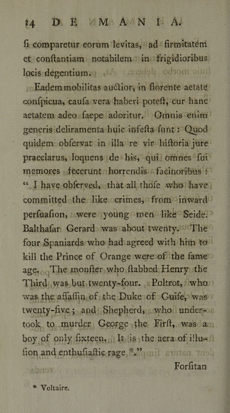 t4 i> E MANIA- fi comparetur eorum levitas, ad firmitatem et conftantlam notabilem in frigidioribus locis degentium. Eadem mobilitas au^lior, in florente aetate confpicua, caufa vera haberi poteft, cur hanc aetatem adeo faepe adoritur. Omnis enim generis deliramenta huic infefta fimt: Quod quidem obfervat in illa» re vir hiftoriajure praeclarus, loquens de his, qui omnes fui memores fecerunt horrendis facinoribus t “ I have obferved, that ali thofe who havc committed the like crimes, from iriward perfuafion, were young men like Seide. Balthafar Gerard was about twenty. The foar Spaniards who had agreed with him ta kill the Prince of Orange were of the fame^ age. The monfter who ftabbed Henry the Third was but twentyTour. Pokrot, who was the aflaflin of the Duke of Guife,'^ was twenty-five; and Shepherd, who under- took to, murder George the Firft, was a. 4 boy of only fixteen, It is the aera of illu- fion and enthufiaftie rage Forfitan * Voltaire.