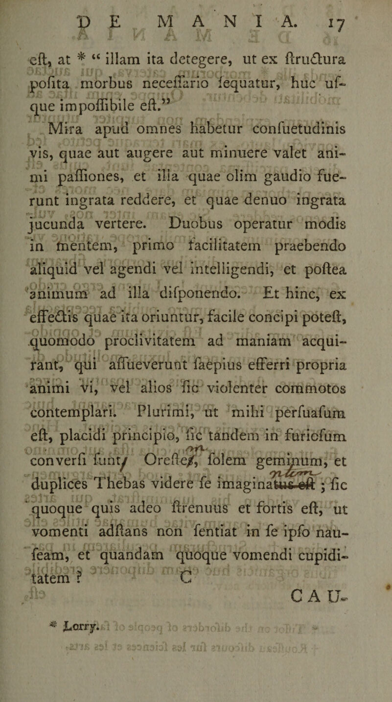 cft, at * “ illam ita detegere, ut ex ftrudura pofita morbus lieceffafio fequatur, huc uf- que impoffibile eft.” Mira apud omnes' habetur confuetudinis vis, quae aut augere aut minuere valet ani¬ mi paffiones, et ilia quae olim gaudio fue¬ runt ingrata reddere, et quae denuo ingrata jucunda vertere. Duobus operatur modis in tnentem, primo facilitatem praebendo aliquid vel agendi vel Intelligendi, et poftea ^animum ad illa difponendo. Et hinc, ex effeiffis quae ita oriuntur, facile concipi poteft, quomodo proclivitatem ad maniam acqui¬ rant, qui alTueverunt faepius efferri propria animi vi, vel alios''fic violenter commotos contemplari. Plurimi, ut mihi perfuafum eft, placidi principio, fic tandem in furicfum &gt; ' '-j converfi funt/ Orefte/i folem geminum, et duplices Thebas videre fe imaginaUw-€ft ; fic quoque quis adeo ftrenims et fortis eft, iit vomenti adftans non fentiat in fe ipfo nau- feam, et quandam quoque vomendi cupidi- C C A U- o tatem ?