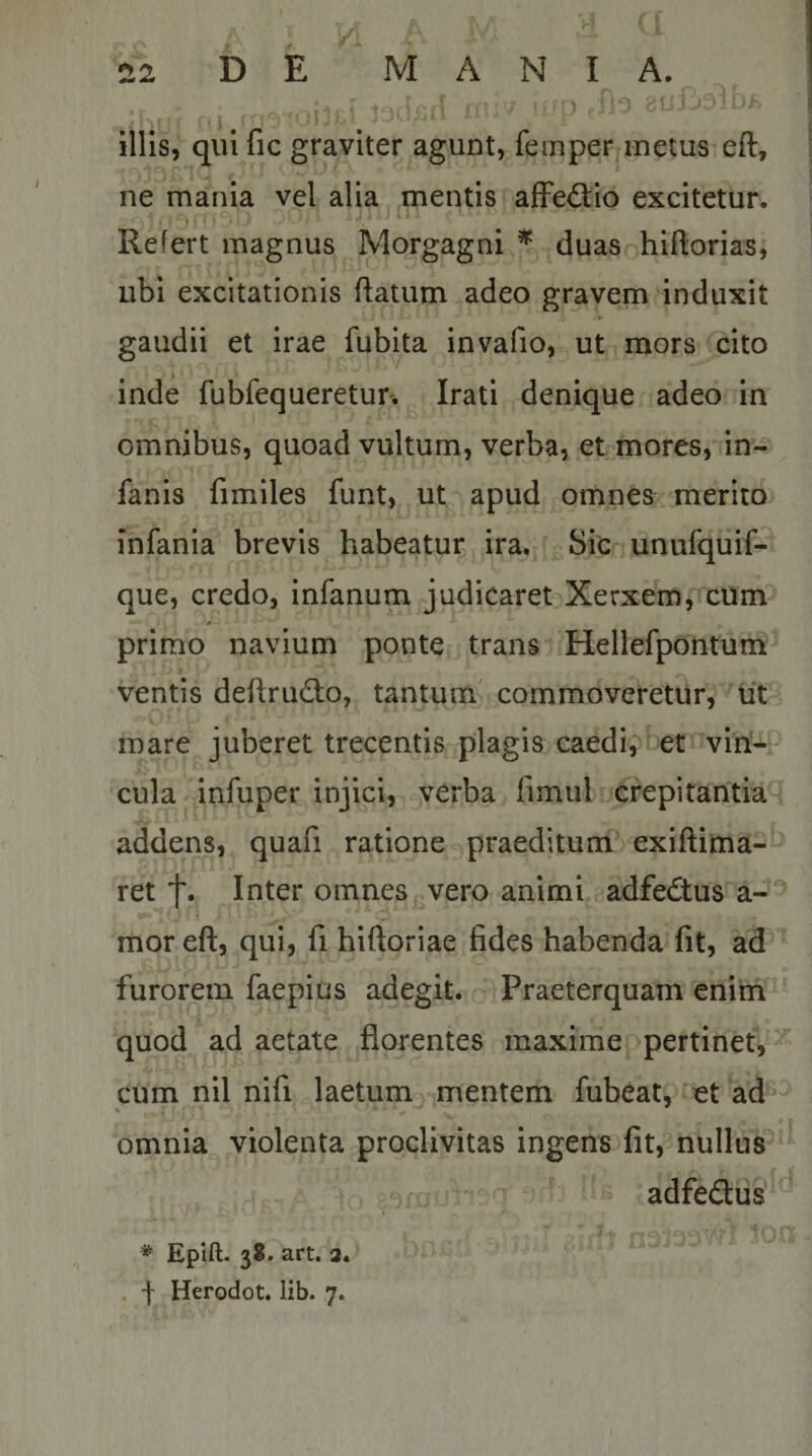 r\ illis, qui fic graviter agunt, feinper metus eft, ne mania vel alia mentis afFe&lt;3:io excitetur. Refert magnus Morgagni ^ duas hiftorias, ubi excitationis ftatum adeo gravem induxit gaudii et irae fubita invafio, ut mors cito inde fubfequeretur. Irati denique adeo In omnibus, quoad vultum, verba, et mores, in- fanis fimiles funt, ut apud omnes merito infania brevis habeatur ira. Sic unufquif- que, credo, infanum judicaret Xerxem, cUm primo navium ponte trans Hellefpontum ventis deftrudio, tantum commoveretur, iit mare juberet trecentis plagis caedi, et viri¬ cula infuper injici, verba fimul crepitantia addens, quafi ratione praeditum exiftima- ret f. Inter omnes vero animi adfedtus a- mor eft, qui, fi hiftoriae fides habenda fit, ad furorem faepius adegit. Praeterquam enim quod ad aetate florentes maxime pertinet, cum nil nifi laetum mentem fubeat, et ad omnia violenta proclivitas ingens fit, nullus adfedus * Epift. 3S. art. 2. •f Herodot. lib. 7.