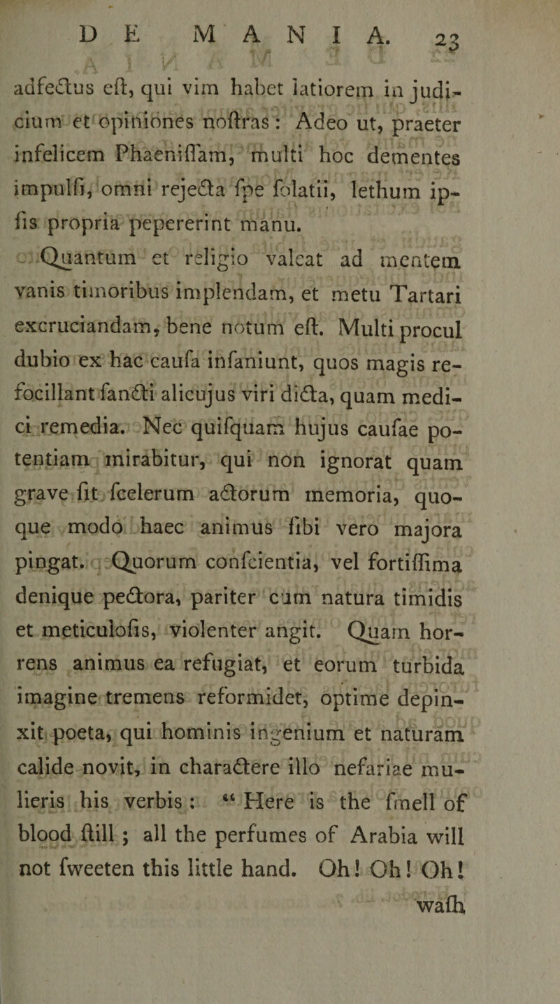 adfedus efl, qui vim habet iatiorein ia judi^ ciiim et opiniones noftras: Adeo ut, praeter infelicem Phaeniflam, multi hoc dementes impulfi, omni rejeda fpe folatii, lethum ip- fis propria pepererint manu. Quantum et religio valeat ad mentem vanis timoribus implendam, et metu Tartari excruciandam, bene notum eft. Multi procul dubio ex hac caufa infaniunt, quos magis re- focillant fandti alicujus viri didfa, quam medi¬ ci remedia.r Nec quifquam hujus caufae po¬ tentiam mirabitur, qui non ignorat quarn grave fit fcelerum adorum memoria, quo¬ que modo haec animus fibi vero majora pingat. Quorum confeientia, vel fortiflima denique pedora, pariter cum natura timidis et meticuiofis, violenter angit. Quarn hor¬ rens animus ea refugiat, et eorum turbida imagine tremens reformidet, optime depin¬ xit poeta, qui hominis ingenium et naturam calide novit, in charadere illo nefariae mu¬ lieris his verbis ; “ Here is the fmell of blood ftill ; ali the perfumes of Arabia will not fvveeten this little hand. Oh! Oh! Oh! walh