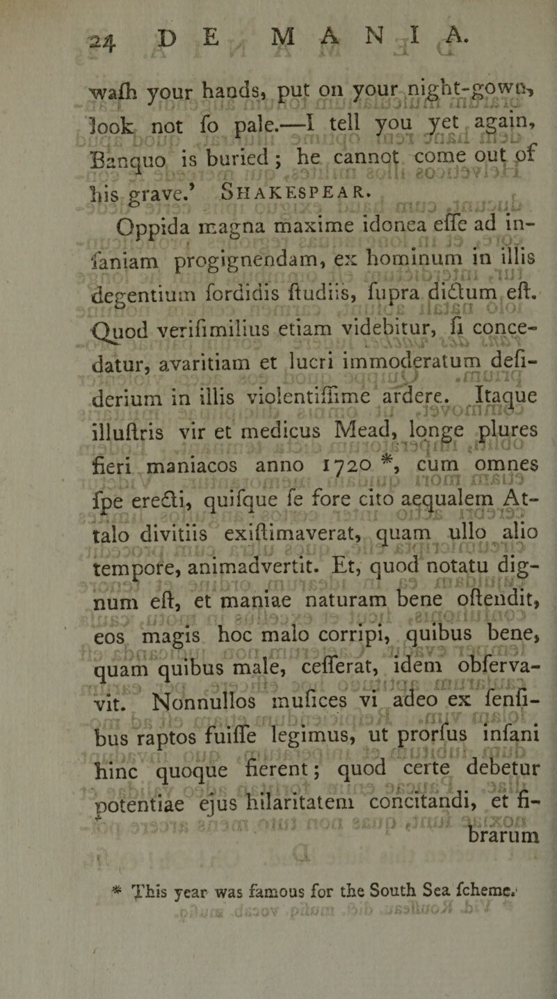 ^afli your haods, put on your ni^ht-gowo, look not fo pale.—I teli you yet_again, Banquo is buried ; he cannot come out pf liis grave.’ Shakespear. Oppida magna maxime idonea effe ad in- faniam progignendam, ex hominum in illis degentium fordidis ftudiis, fiipra didum eft. Quod verifimiiius etiam videbitur, fi conce¬ datur, avaritiam et lucri immoderatum defi- derium in illis violentiffime ardere. Itaque illuftris vir et medicus Mead, longe plures fieri maniacos anno 1720 , cum omnes 'or; - - fpe eredi, quifque fe fore cito aequalem At¬ talo divitiis exiftimaverat, quam ullo alio tempore, animadvertit. Et, quod notatu dig¬ num eft, et maniae naturam bene oftendit, eos magis hoc malo corripi, quibus bene, quam quibus male, ceflerat, idem obferva- vit. Nonnullos mufices vi adeo ex fenfi- bus raptos fuifle legimus, ut prorfus infani hinc quoque fierent; quod certe debetur potentiae eius hilaritatem concitandi, et fi- brarum *■ Tbis year was famous for the South Sea fchemc.'