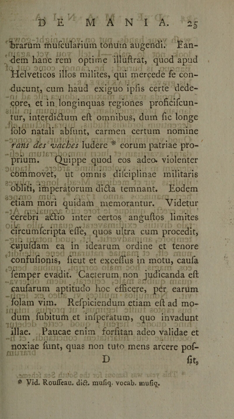 W rf ^ I fl ^ » • ‘ J ©rarum muicularium tonutn augendi, ran- ^^dem hadc rem optime illuftrat, quod apud ouio: Helveticos illos milites, qui mercede fe con¬ ducunt, cum haud exiguo ipfis certe dede- -fu ori:; ' :■/- . • . ^ ' cpre, et m longinquas regiones prohcilcun- .tur, mterdidum efl: omnibus, duin fic longe J i ^ £‘t * ^ j ^ ^; M ^ ibld natali abfunt, carmen certum nomine ‘^rans des^vWches \\iittt ^ eorum patriae pro- mutcTx1 -1 prium. Quippe ,quod eos adeo* violenter cbmmovet, ut omnis diiciplinae militans ^unol «b£v-rL ' -I- 1 ’ obliti, imperatorum diaa temnant. Lodem a^oATO mu:; fy: i . . etiam mori quidam memorantur. Videtur -3A i &lt;: n t • ‘ cerebri actio inter certos angultos limites ♦ r . ^ t\ Cj Oil/^ ^ ^ iTlS* L' J ‘j ’  ^ ' circumfcripta efle, quos ultra cum procedit, -'•qih .&gt; cujuldam ea in idearum ordine et tenore confufionis, ficut et excefliis in motu, caufa 0'' I .. •■ r''i ■ rr''; nlf-.nrt -t - - lemper evadit. 'Laeterummon ludicanda elt caularum aptitudo hoc efficere, per earum -U::--; ^ Obit '‘i? ai - 31- ; , '.i-' . fojam vim. Refpiciendum etiam eft ad mo- i dum fubitum et infperatum, quo invadunt I a» ■&gt; , illae. . Paucae enim forntan adeo validae et •rt lr- .mxT£ji:nTL's. noxiae funt, quas non tuto mens arcere pof- D fit® flii ^ Vid. Rouffeau. di&lt;5l. mufiq. vocab. muGq.