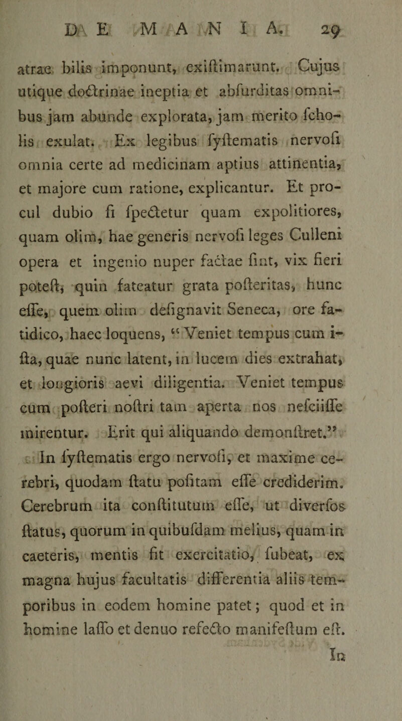 atrae bilLs imponunt, exiftimarunt. Cujus utique do&lt;i^rinae ineptia et abfurditas omni^ bus jam abunde explorata, jam merito fcho- HSi exulat. Ex legibus fyftematis nervoli omnia certe ad medicinam aptius attinentia, et majore cum ratione, explicantur. Et pro¬ cul dubio fi fpedetur quam expolitiores, quam olim, hae generis nervofi leges Culleni opera et ingenio nuper fadae fint, vix fieri potefti quin fateatur grata pofieritas, hunc efle, quem olim defignavit Seneca, ore fa¬ tidico, haec loquens, “Veniet tempus cum i- fla, quae nunc latent, in lucem dies extrahat, et longioris aevi diligentia. Veniet tempus cum pofteri noftri tam aperta nos nefciifle mirentur. Erit qui aliquando demonftret.’^ C' In fyflematis ergo nervofiy et maxime ce¬ rebri, quodam flatu pofitam efle crediderim. Cerebrum ita conftitutum efle, ut^diverfos flatus, quorum inquibufdam melius, quam in caeteris, mentis fit exercitatio, fubeat, ex magna hujus facultatis differentia aliis tem¬ poribus in eodem homine patet; quod et in homine laffo et denuo refedo manifeftura efi. In