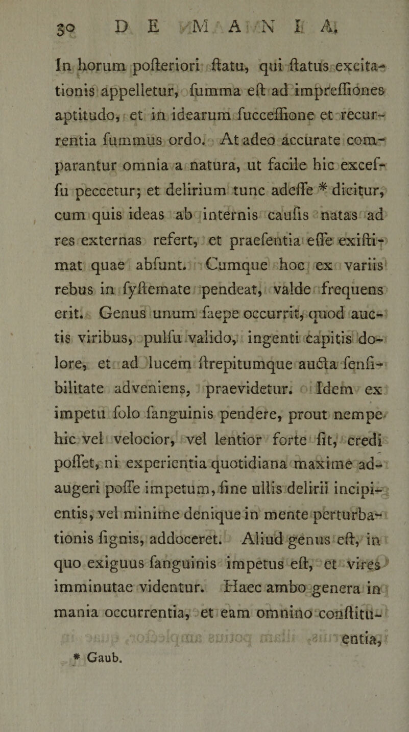 In horum pofteriori qui ftatus^-exeita- tionis appelletur, fumma eft?ad impr^efliones- aptitudo, et in idearum fuccefhone et recur¬ rentia fummus ordo; At adeo accurate com¬ parantur omnia a natura, ut facile hic excef- fu peccetur; et delirium tunc adeffe * dicitur,^ cum^quis ideas ab internis caufis-natas^^ad res externas refert, et praefentia^ efle exifti-&gt; mat quae abfunt. c Cumque-.hoc ex variis rebus in fyfternate pendeat, valdenfreqiiens erit; Genus unum faepe occurrit^ quod auc¬ tis viribus, pulfulvalido,: ingenti‘'Capitis do-x lore, et ad lucem ftrepitumque audta fenfi- bilitate adveniens, praevidetur. Idem ex » impetu folo fanguinis pendere, prout nempe- hic vel velocior, vel lentior forte Iit,* credi poffet, ni experientia quotidiana maxime ad¬ augeri poffe impetum, fine ullis delirii incipi-^g entis, vel minime denique in mente perturba¬ tionis fignis, addoceret. Aliud genus eft, in quo exiguus fanguinis impetus eft, et vire^ imminutae videntur. Haec ambo genera im mania occurrentia,’Oet e\m omnino*conftitu- uim entia. * Gaub.