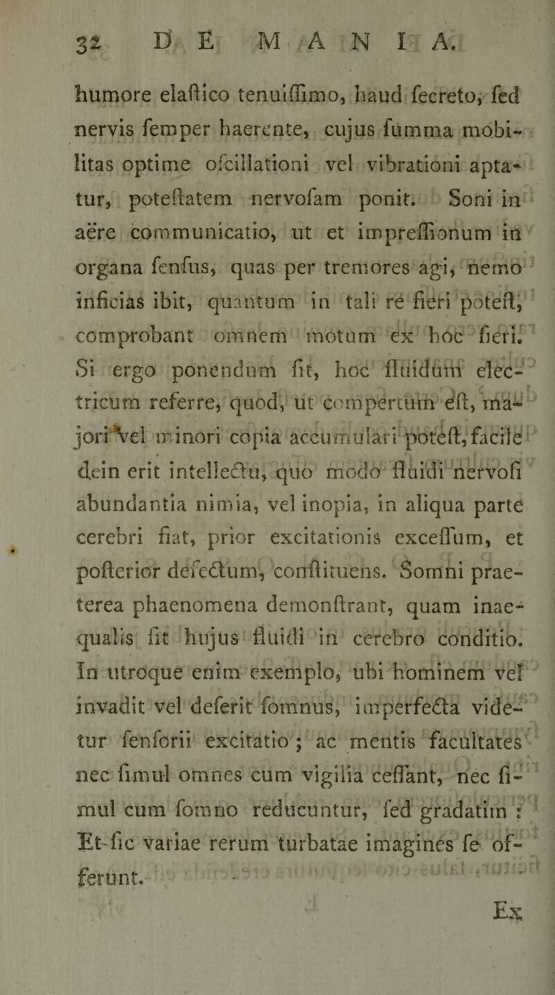 humore elaftico tenuiffimo, baud fecreto,- fed nervis feroper haerente, cujus fumma mobi¬ litas optime ofcillationi vel vibrationi apta¬ tur, poteftatem nervofam ponit. Soni in aere communicatio, ut et impreffionum in organa fenfus, quas per tremores agi, nerno inficias ibit, quantum in tali re fieri'potefii comprobant omnem motum, ex hoc fierir^ Si ergo ponendum fit, hoc fluidultf elec- ' tricura referre, quod,' ut compertum dft, ma^‘ jori\el minori copia accumulari pbteft,facile dein erit intclledu, quo modoflhidi nervofi abundantia nimia, vel inopia, in aliqua parte cerebri fiat, prior excitationis excefllim, et pofterior defedum, conflituens. Somni prae¬ terea phaenomena demonftrant, quam inae¬ qualis fit hujus fluidi in cerebro conditio. In utroque enim exemplo, ubi hominem vef invadit vel deferit fomnus, imperfecta vide-^^ tur fenforii excitatio ; ac mentis‘facultates'^ nec fimul omnes cum vigilia ceffant, nec fi- mul cum fora no reducuntur, led gradatiin ; Et'fic variae rerum turbatae imagines fe of¬ ferunt. '