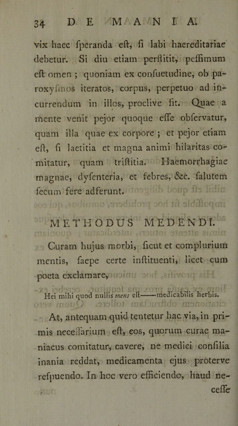 vix haec fperanda eft, ‘fi labi haeredltariae’ debetur. Si diu etiam perRitit, peflimum eft omen ; quoniam ex confuetudine, ob pa- roxyfinos iteratos, corpus, perpetuo ad in¬ currendum in illos, proclive fit. Quae a mente venit pejor quoque efle obfervatur, quam illa quae ex corpore ; et pejor etiam eft, fi laetitia et magna animi hilaritas co- ’ mitatur, quam triftitia. Haemorrhagiae magnae, dyfenteria, et febres, &amp;c. falutem r\ m * - fecum fere adferunt. ^ ’ p - - a. ^ MET ii O D‘U S M^E D E N D'T. Curam hujus morbi, ficut et complurium mentis, faepe certe inftituenti, licet cum poeta exciam are,nufin'i ' f» , Hei mihi quod nullis ?nens eit* LX yin 'j —medicabilis herbis. ■ ;ir: - At, antequam qukl tentetur hac via, in pri¬ mis neceOarium efi^^eos, quorum curae ma¬ niacus comitatur, cavere, ne‘medici confilia inania reddat, medicamenta ejus, proterve refpuendo. In hoc vero efficiendo, haud ne- eefFe