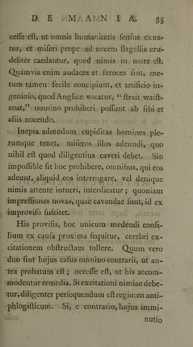 ceffe cft, ut omnis humanitatis fenfus exua^ tiir, et miferi prope adjiiecem flagellis cru¬ deliter caedantur, quod nimis in nicre efti Quamvis enim audaces et feroces fi rit, me¬ tum tamen fecile concipiunt, et artificio in- geniofo, quodAnglice vocatur, “ flrait waift- coat,” omnino prohiberi poffunt ab fibi et .aliis,, nocendo. * - Inepta admodum cupiditas homines ple¬ rumque tenet, miferos illos adeundi, quo nihil eft quod diligentius caveri debet. Sin impoffibie fit hoc prohibere, omnibus, qui eos adeunt, aliquid eos interrogare, vel denique nimis attente intueri, interdicatur ; quoniam impreflSones novas, quae cavendae funt, id ex dmprovifo fufcitet. u i n His provifis, hoc unicum medendi conifi- lium ex caufa proxima fequitur, cerebri ex- citationem obflrudam tollere. Quum vero duo fint hujus cafus omnino contrarii, ut an¬ tea probatum eft ; necefTe eft, ut his accom- rnodentur remedia. Si excitationi nimiae debe¬ tur, diligenter perfequendum eft regimen anti- phlogifticum. - Si, c contrario, hujus immi- nutio