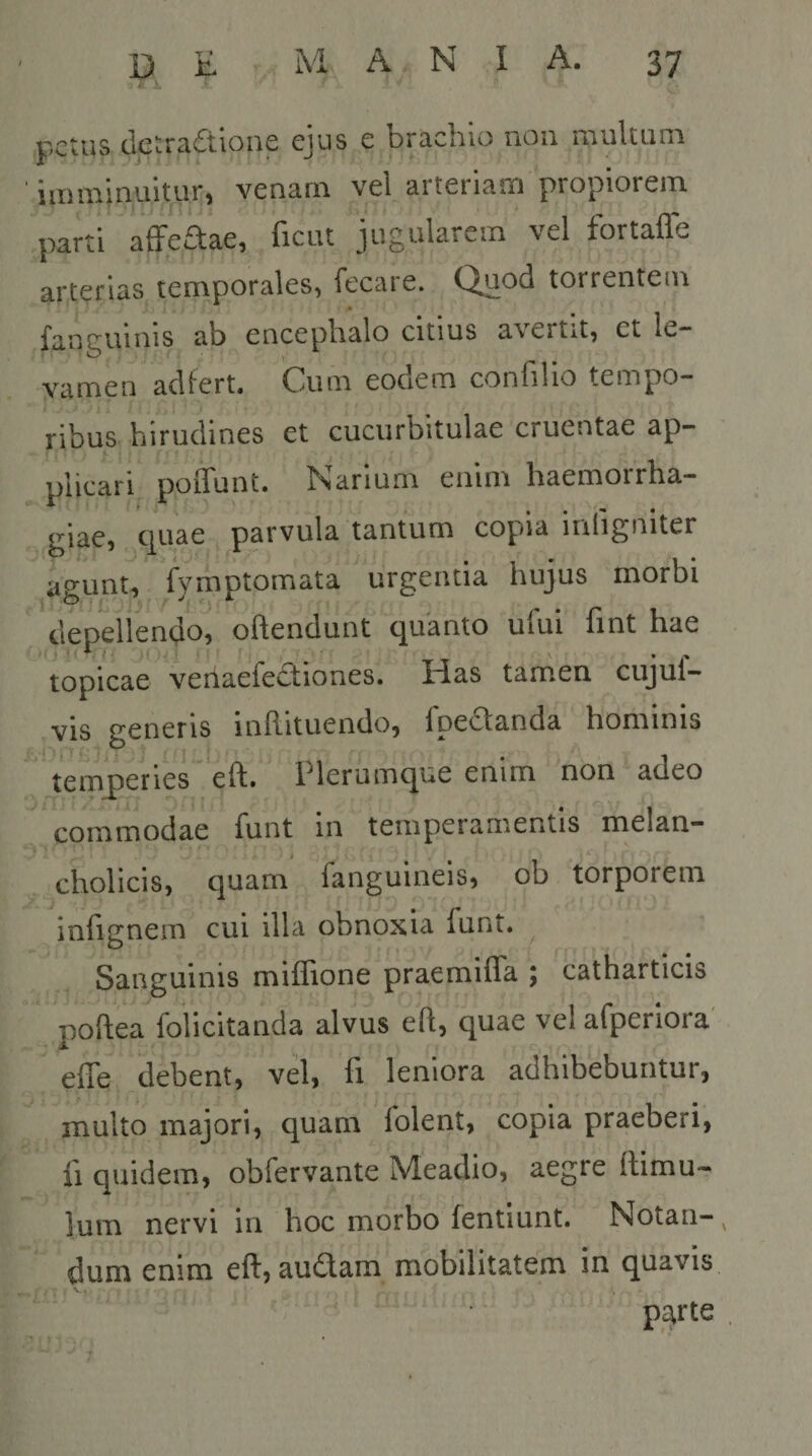 r.ctus dctra£tione ejus e brachio noii multum imminuitur, venam vel arteriam propiorem parti affeAae, ficut jugularem vel fortaffe arterias temporales, fecare. Quod torrentem funguinis «ib cnccpb^lo citius avertit, ct lc“ vamen aci fert. Cuiti eocicm con filio tempo¬ ribus hirudines et cucurbitulae cruentae ap¬ plicari poilunt. ISiariuni eiiini haemorrha¬ giae, ciuae parvula tantum copia infigniter agunt, fymptomata urgentia hujus morbi depellendo, offendunt quanto ufui fint hae topicae venaefe£tiones. Has tamen cujul- vis generis inRituendo, fpeclanda hominis ,1' ^ I 1 temq)eries“ eft. Plerumque enim non adeo commodae funt in temperamentis rrielan- cholicis, quam fanguineis, ob torporem infignem cui illa obnoxia funt. Sanguinis miffione praemiffa ; catharticis poftea foiicitanda alvus eft, quae vel afperlora' effe debent, vel, fi leniora adhibebuntur, multo majori, quam folent, copia praeberi, fi quidem, obfervante Meadio, aegre flimu- lum nervi in hoc morbo fentiunt. Notan-^ dum enim eft, audam mobilitatem in quavis parte .