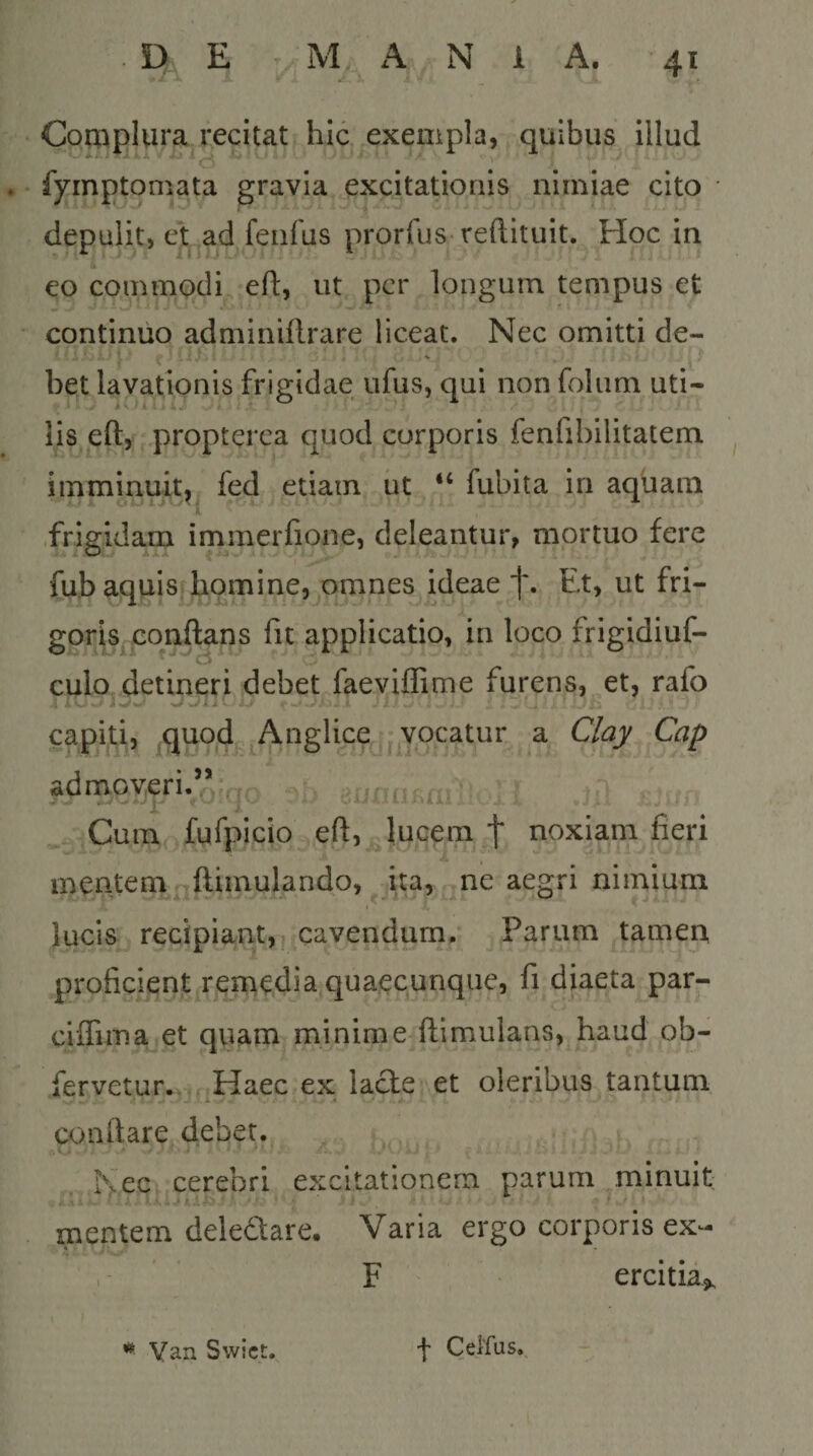 Complura^recitat hic exempla, quibus illud . fyinptoniata gravia excitationis nimiae cito • depulit, et .ad fenfus prorfus reftituit. Hoc in k eo commodi eft, ut per longum tempus et continuo adminiflrare liceat. Nec omitti de- bet lavationis frigidae ufus, qui non foliim uti¬ lis eft, propterea quod corporis fenfibilitatem imminuit,^ fed etiam ut “ fubita in aquam .frigidam immerfione, deleantur, mortuo fere fub aquis homine, omnes ideae f. Et, ut fri- goris.gonftans fu applicatio, in loco frigidiuf- culo detineri debet faeviflime furens, et, rafo capiti, ,quod Anglice ^^^vocatur a Clay Cap admov;eri.^Q:qQ uniuail!^. Cum fufpicio eft,^luGem t noxiam fieri mentem^ftimulando, ita, ne aegri nimium lucis recipiant, cavendum. Parum tamen proficient rerriedia,quaecunque, fi diaeta par- ciifima et quam minime^ftimulans, haud ob- fervetur.. Haec ex lacte et oleribus tantum conftare debet. Nec cerebri excitationem parum minuit . #1- ' ■ ' mentem deledare. Varia ergo corporis ex- , F ercltia». Yan Swict. f Celfus.,