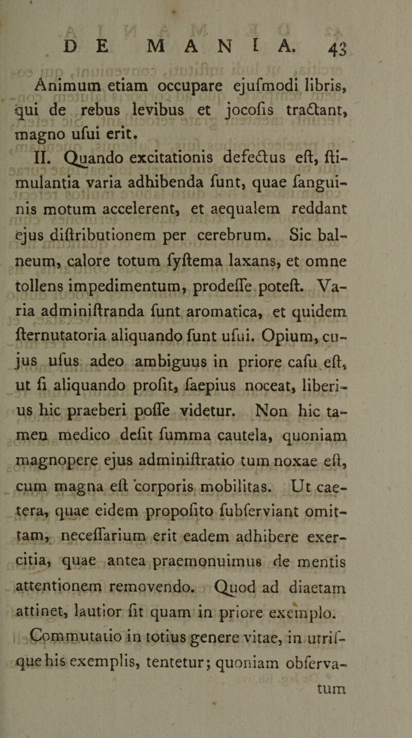 % e. D E M A N I A. Animum etiam occupare ejufmodi libris, qui de rebus levibus et jocofis tra£tant, magno ufui erit. II. Quando excitationis defedus eft, fti- mulantia varia adhibenda funt, quae fangui- nis motum accelerent, et aequalem reddant ejus diftributionem per cerebrum. Sic bal¬ neum, calore totum fyftema laxans, et omne tollens impedimentum, prodeffe poteft. Va¬ ria adminiftranda funt aromatica, et quidem fternutatoria aliquando funt ufui. Opium, cu¬ jus ufus adeo ambiguus in priore cafu.eft, ut fi aliquando profit, faepius noceat, liberi¬ us hic praeberi polTe videtur. Non hic ta¬ men medico defit fumma cautela, quoniam magnopere ejus adminiftratio tum noxae ed, cum magna eft corporis mobilitas. Ut cae- tera, quae eidem propofito fubferviant omit¬ tam, neceflarium erit eadem adhibere exer¬ citia, quae antea praemonuimus de mentis attentionem removendo. Quod ad diaetam attinet, lautior fit quam in priore exemplo. Commutatio in totius genere vitae, in urrif- que his exemplis, tentetur; quoniam obferva- tum