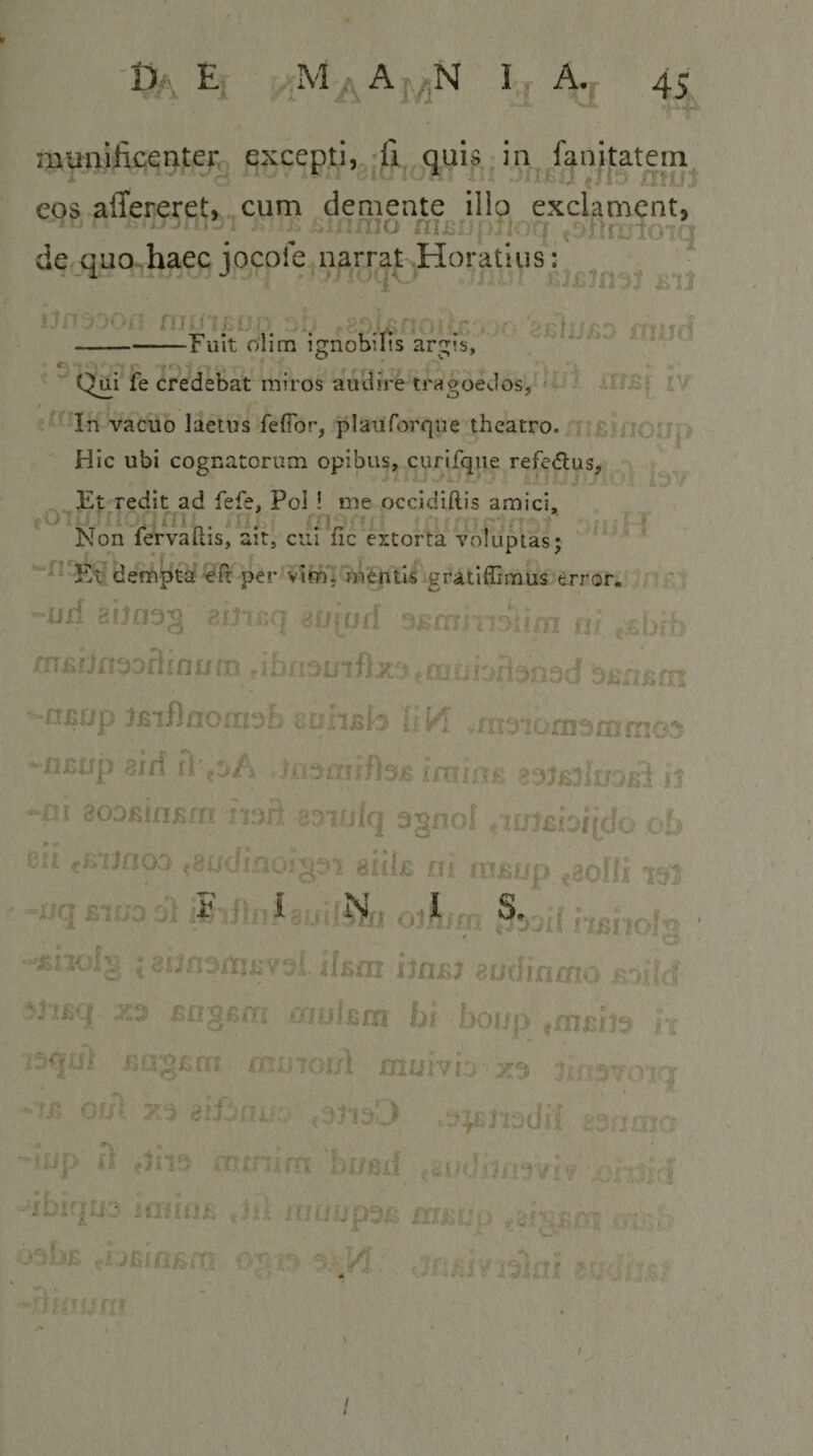 t&gt;A Ej ‘A 45 muniJicenter., excepti, -fi auis in fE^nitatem eos affereret, cum demente ilio exclament, ' ^ '^ninio nu-j; ' u fC 'rr'07q de Quo haec iocole narrat Horatius : ‘ ^ ^ iiU • ' . -&gt;=r V ajslijjSQ XYjHjJ -Fuit olim Ignobilis argis, c- , f ■ _ . . . . . ;i * . • Qui fe credebat miros audire tragoedos, = - ' AlfBf JV vacuo laetus feflbr, plauforque theatro. , .£:-?nr ^jp Hic ubi cognatorum opibus, curifqiie refedtus, ^, Et redit ad fefe, Pol ! me occidiftis amici, .-Oi jtJI _ ii/, *{' ''‘‘(1' Non fervaftis, ait, cut fic extorta voluptas; dempta per virnTuVeptU gratiffiraus error, -r liff filipifl jji i j vteiii ij insHfiooflini/m tib/iouiflx ?.oii. ‘fiBup jfiiflnornoE GCfniski •rnoiorns/nrnco -fiGup eiff rppA -ni 8oofiifiBm mh eovjlq 3§noI .im^biido &lt; ' &gt; cit «Kimoo (8adr giiijc nr loiiup ^.aoiji 7^5 • -iJqBiuool I8;j, od ^’oii nsbolg ■ ‘*2toI§ ; 3i3n3iiij;v3l iffioi ijn^j eotlinmo JBoifld yl.tiiq .JC3 £n'g6/Ti oi£il£in hi boijp £o;g£m iTx;7Gul muhi'j Iwnvo^q ’'!£ 83fJOIG -UJp d mniAm'hnmi jninnii ,hk ,;p ^r;, {vr j/i aiivj-i/ I