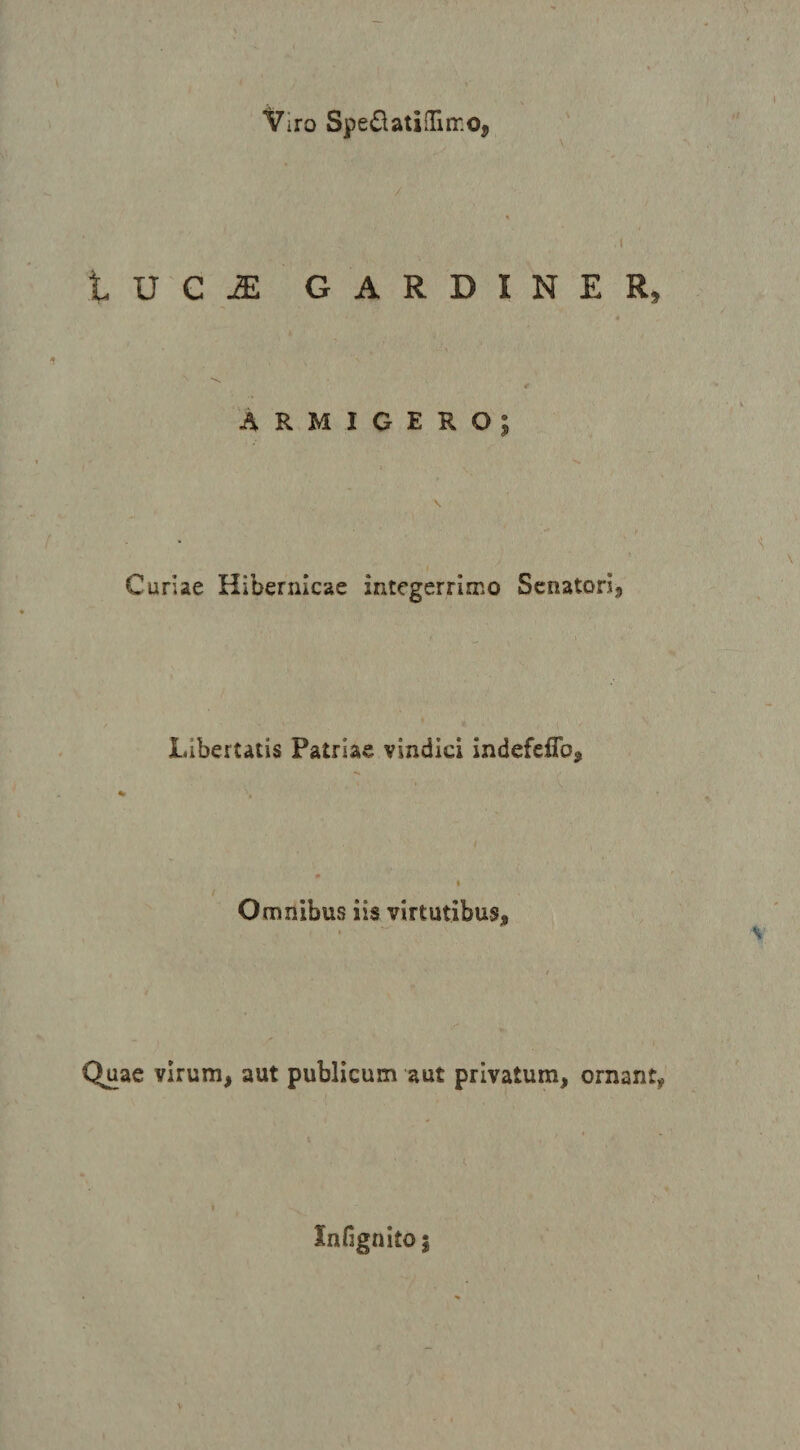 Viro Spedatinirro, I tUCJE GARDINER, « Armigero; Curiae Hibernicae integerrimo Senatori^ Libertatis Patriae vindici indefeflb. Omnibus iis virtutibus. Quae virum, aut publicum aut privatum, ornant, Xnfignito j