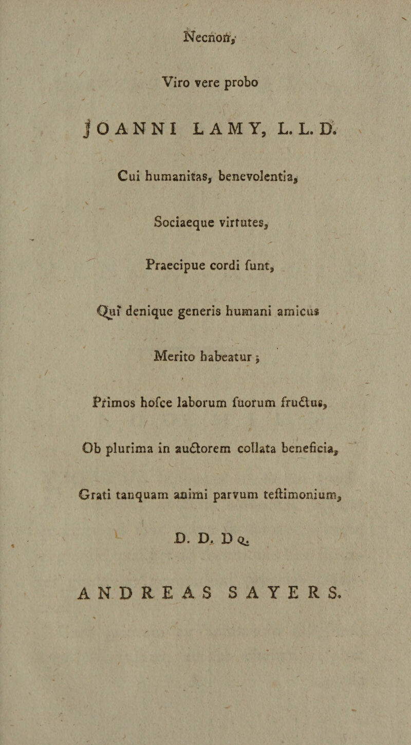 NecnoitV - V Viro vere probo jOANNI LAMY, L. L. D. Cui humanitas, benevolentia. Sociaeque virtutes, ^ Praecipue cordi funt, Qn\ denique generis humani amicus Merito habeatur j p Primos hofce laborum fuorum frudlus, Ob plurima in audtorem collata beneficia. Grati tanquam animi parvum teftimonium, D. Dj D &lt;i. ANDREAS SAYERS.