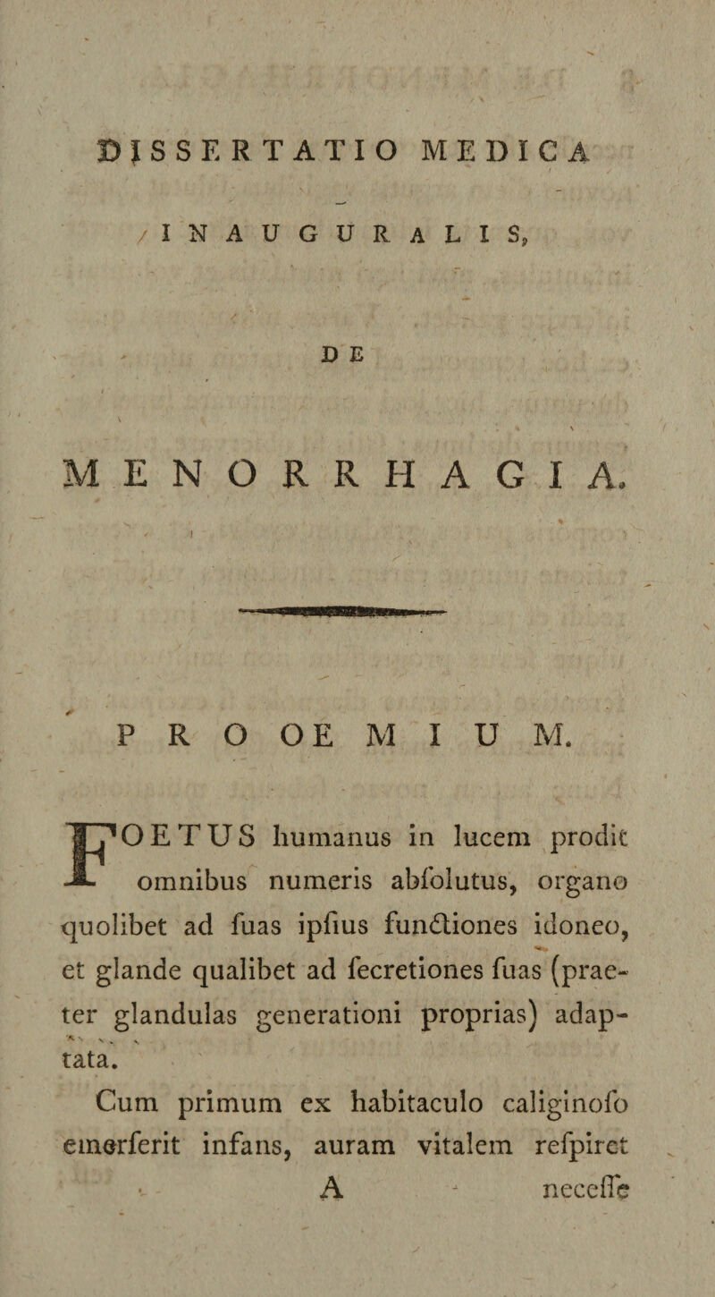 /INAUGURaLIS, D E MENORRHAGIA, PROOEMIUM. Foetus humanus In lucem prodic omnibus numeris abfolutus, organo quolibet ad fuas ipfms functiones idoneo, et glande qualibet ad fecretiones fuas (prae« ter glandulas generationi proprias) adap- tata. Cum primum ex habitaculo caliglnofo emerferit infans, auram vitalem refpiret A ^ necefic