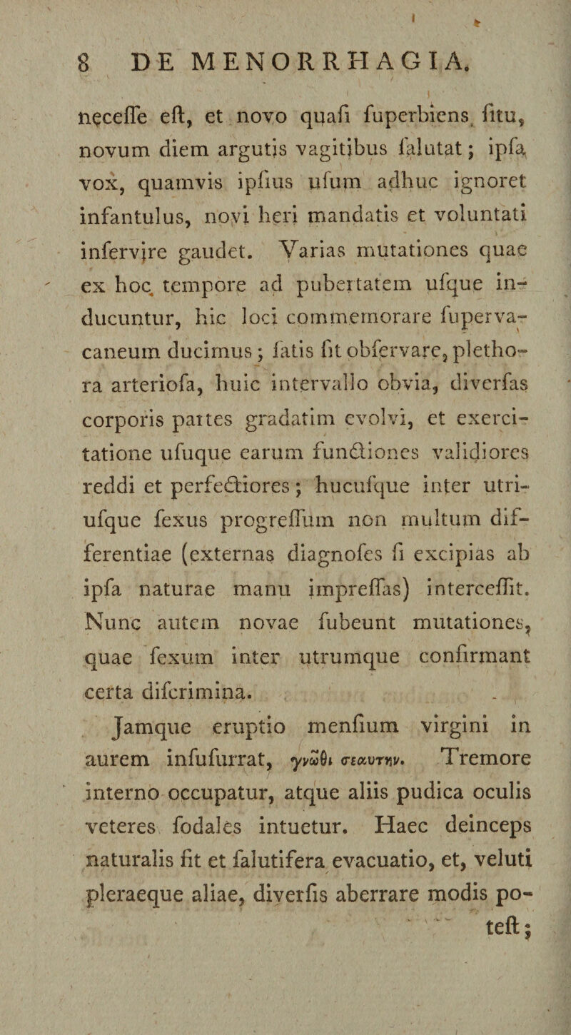 I 8 DE MENORRHAGIA. n^ceffe eft, et novo quafi fuperbiens. fitu, novum diem argutjs vagitibus lalutat; ipfa, vox, quamvis ipiius ufum adhuc ignoret infantulus, novi heri mandatis et voluntati infervire gaudet. Varias mutationes quae ex hoc tempore ad pubertatem ufque in¬ ducuntur, hic loci commemorare fuperva- caneum ducimus; latis fitobfervare,pletho- ra arteriofa, huic intervallo obvia, diverfas corporis paites gradatim evolvi, et exerci¬ tatione ufuque earum fundliones validiores reddi et perfedfiores; hucufque inter utri- ufque fexus progrefliun non multum dif¬ ferentiae (externas diagnofes fi excipias ab ipfa naturae manu impreflas) interceffit. Nunc autem novae fubeunt mutationes, quae fexum inter utrumque confirmant certa diferimina. Jamque eruptio menfium virgini in aurem infufurrat, G-Bocvrnu. Tremore interno occupatur, atque aliis pudica oculis veteres fodales intuetur. Haec deinceps naturalis fit et falutifera evacuatio, et, veluti pleraeque aliae, diverfis aberrare modis po- teft;