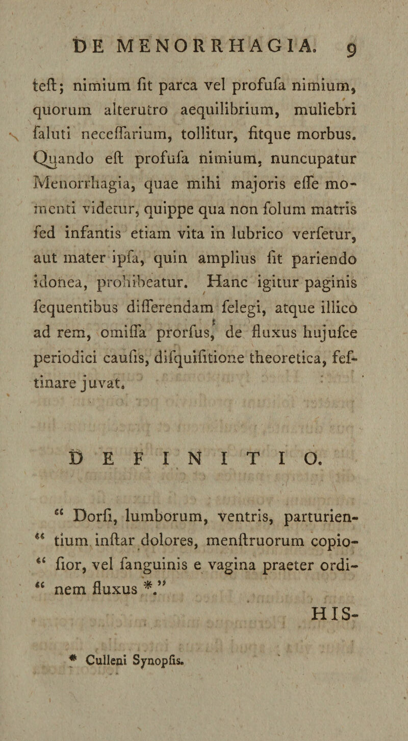 teft; nimium fit parca vel profufa nimium, quorum alterutro aequilibrium, muliebri faluti neceflarium, tollitur, fitque morbus. Quando eft profufa nimium, nuncupatur Menorrhagia, quae mihi majoris efle mo¬ menti videair, quippe qua non folum matris fed infantis etiam vita in lubrico verfetur, aut mater ipfa, quin amplius fit pariendo idonea, prohibeatur. Hanc igitur paginis fequentibus differendam felegi, atque illico ad rem, omiffa prorfus, de fluxus hujufce periodici caufis, difquifitione theoretica, fef- tinare juvat. Definitio. “ Dorfi, lumborum, ventris, parturien- tlum inftar dolores, menftruorum copio- fior, vel fanguinis e vagina praeter ordi- nem fluxus ^ HIS- f Culleni Synopfis.