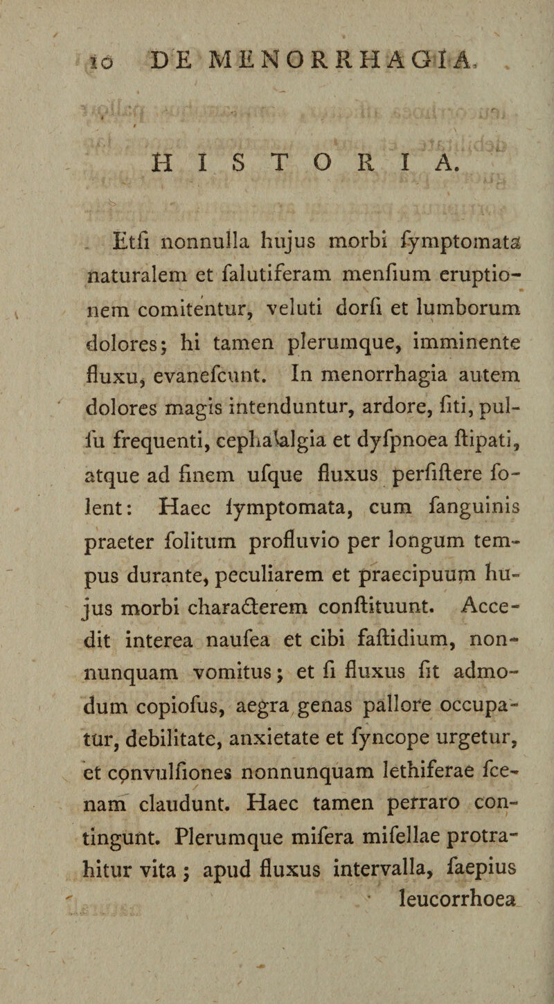 t f HISTORIA. Etfi nonnulla hujus morbi fymptomata naturalem et falutiferam menfium eruptio¬ nem comitentur, veluti dorfi et lumborum dolores j hi tamen plerumque, imminente fluxu^ evanefcunt. In menorrhagia autem dolores magis intenduntur, ardore, fiti, pul- fu frequenti, cephalalgia et dyfpnoea ftipati, atque ad finem ufque fluxus perfillere fo- lent: Haec lymptomata, cum fanguinis praeter folitum profluvio per longum tem¬ pus durante, peculiarem et praecipuurn hu¬ jus morbi charaSerem conftituunt. Acce¬ dit interea naufea et cibi fallidium, non- nunquam vomitus; et fi fluxus fit admo¬ dum copiofus, aegra genas pallore occupa¬ tur, debilitate, anxietate et fyncope urgetur, et cpnvulfiones nonnunquam lethiferae fce- nam claudunt. Haec tamen perraro con¬ tingunt. Plerumque mifera mifellae protra¬ hitur vita; apud fluxus intervalla, faepius leucorrhoea