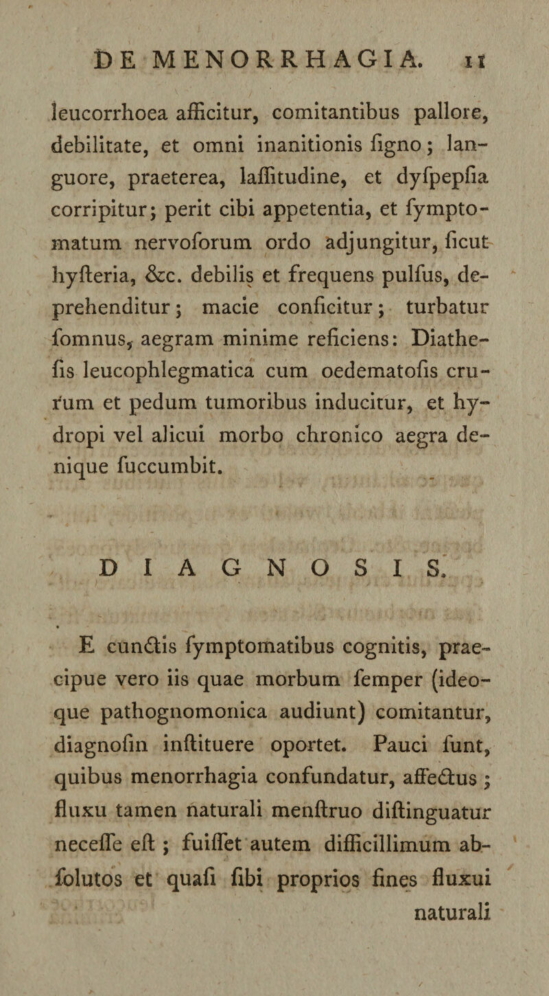 leucorrhoea afficitur, comitantibus pallore, debilitate, et omni inanitionis figno; lan¬ guore, praeterea, laffitudine, et dyfpepfia corripitur; perit cibi appetentia, et fympto- matum nervoforum ordo adjungitur, ficut hyfteria, &amp;c. debilis et frequens pulfus, de¬ prehenditur ; macie conficitur; turbatur fomnus, aegram minime reficiens: Diathe- fis leucophlegmatica cum oedematofis eru¬ tum et pedum tumoribus inducitur, et hy¬ dropi vel alicui morbo chronico aegra de¬ nique fuccumbit. DIAGNOSIS. E cunftis fymptomatibus cognitis, prae¬ cipue vero iis quae morbum femper (ideo- que pathognomoiiica audiunt) comitantur, diagnofm inftituere oportet. Pauci funt, quibus menorrhagia confundatur, affedus ; fluxu tamen naturali menflruo diftinguatur neceffe eft ; fuiffet autem diflicillimum ab- folutos et quafi fibi proprios fines fluxui naturali