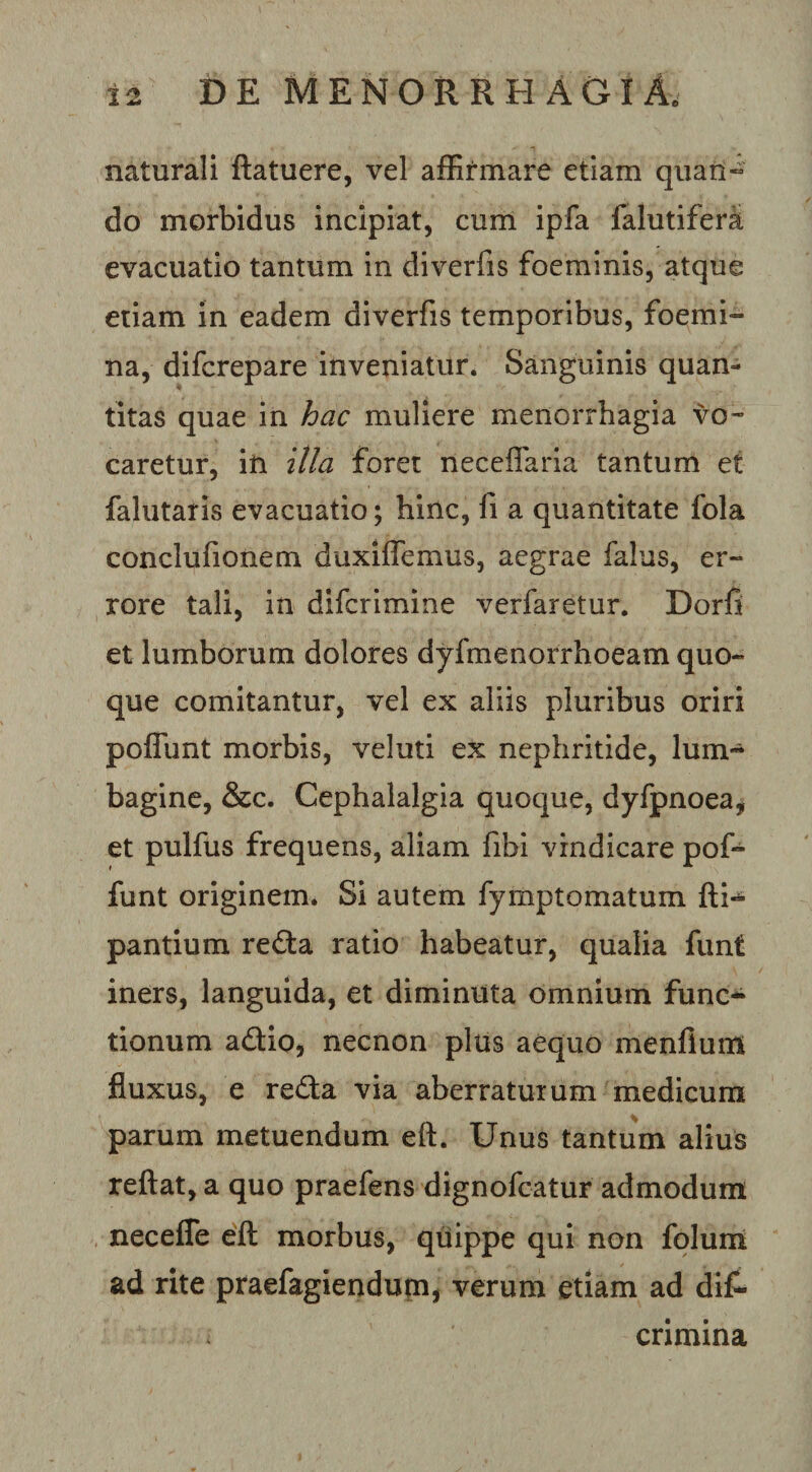 naturali ftatuere, vel affirmare etiam qiian^ do morbidus incipiat, curri ipfa falutiferai evacuatio tantum in diverfis foeminis, atque etiam in eadem diverfis temporibus, foemi- na, difcrepare inveniatur. Sanguinis quan- titas quae in hac muliere menorrhagia vo¬ caretur, in illa foret neceflarla tantum et falutatis evacuatio; hinc, fi a quantitate fola conclufionem duxiflemus, aegrae falus, er¬ rore tali, in difcrimine verfaretur. Dorfi et lumborum dolores dyfmenorrhoeam quo¬ que comitantur, vel ex aliis pluribus oriri poflimt morbis, veluti ex nephritide, lum¬ bagine, &amp;c. Cephalalgia quoque, dyfpnoea, et pulfus frequens, aliam fibi vindicare pof- funt originem. Si autem fymptomatum fti- pantium redia ratio habeatur, qualia funt iners, languida, et diminuta omnium func¬ tionum adio, necnon plus aequo menflum fluxus, e reda via aberraturum medicum parum metuendum eft. Unus tantum alius reflat, a quo praefens dignofcatur admodum , necefle efl morbus, quippe qui non foluni ad rite praefagiendum, verum etiam ad di£- cnmina