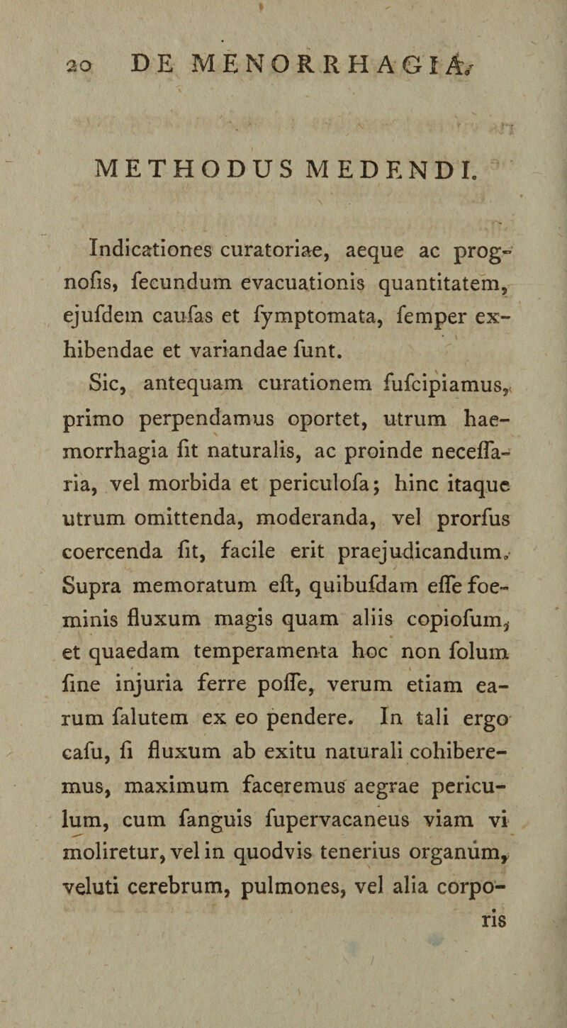 METHODUS MEDENDI. Indicationes curatoriae, aeque ac prog» nofis, fecundum evacuationis quantitatem, ejufdem caufas et fymptomata, femper ex¬ hibendae et variandae funt. Sic, antequam curationem fufcipiamus,- primo perpendamus oportet, utrum hae¬ morrhagia fit naturalis, ac proinde necefla- ria, vel morbida et periculofa; hinc itaque utrum omittenda, moderanda, vel prorfus coercenda fit, facile erit praejudicandum.' Supra memoratum eft, quibufdam efle foe- minis fluxum magis quam aliis copiofum^ et quaedam temperamenta hoc non folum fine injuria ferre pofle, verum etiam ea¬ rum falutem ex eo pendere. In tali ergo cafu, fi fluxum ab exitu naturali cohibere¬ mus, maximum faceremus aegrae pericu¬ lum, cum fanguis fupervacaneus viam vi moliretur, vel in quodvis tenerius orgamimy veluti cerebrum, pulmones, vel alia corpo¬ ris