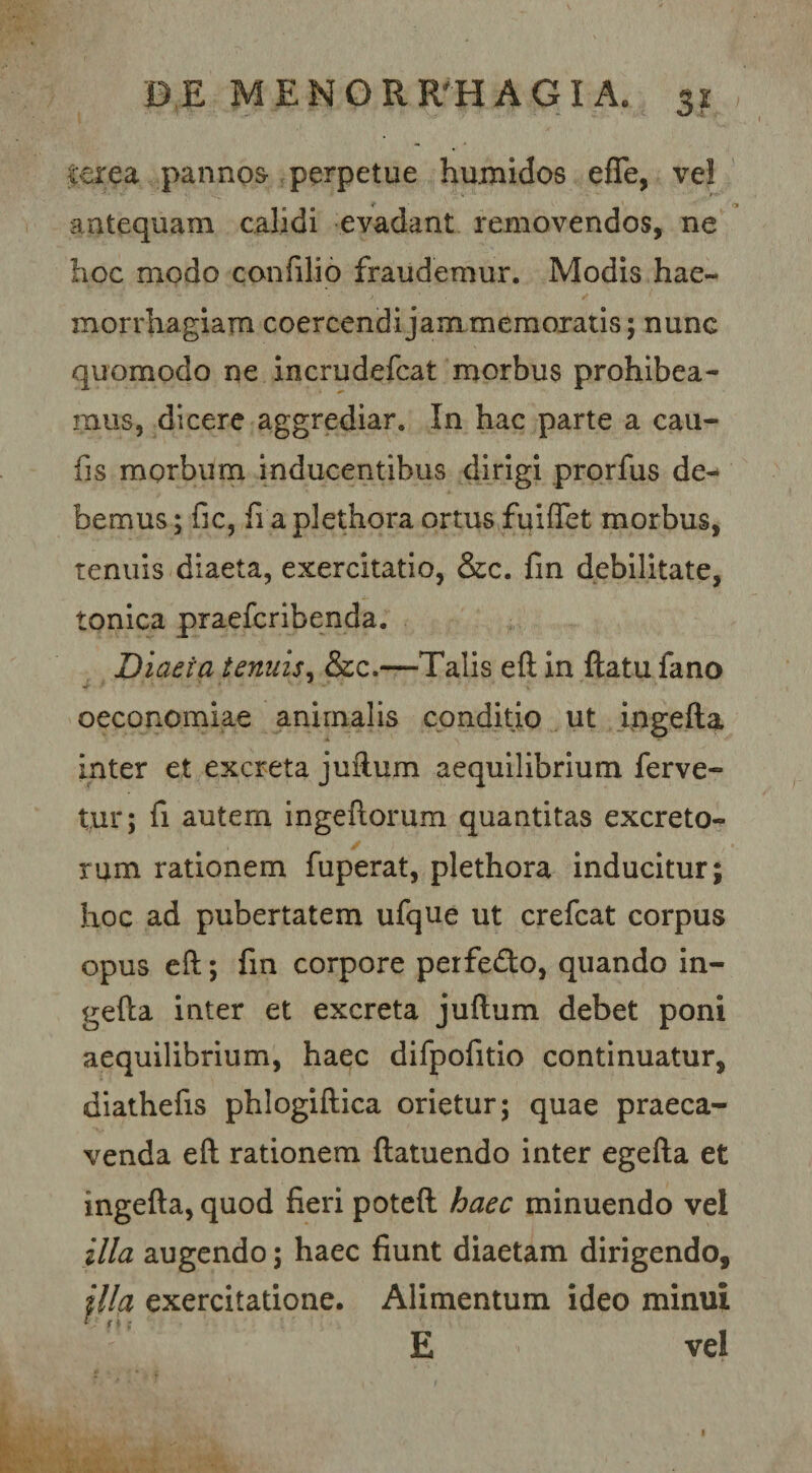 terea panno&amp; perpetue humidos efle, ve! antequam calidi evadant removendos, ne hoc modo confilio fraudemur. Modis hae¬ morrhagiam coercendi jam memoratis; nunc quomodo ne Incrudefcat morbus prohibea¬ mus, dicere aggrediar. In hac parte a cau- fis morbum inducentibus dirigi prorfus de¬ bemus ; fic, fi a plethora ortus fuiffet morbus, tenuis diaeta, exercitatio, &amp;c. fin debilitate, tonica praefcribenda. Diaeta tenuis^ &amp;c.—Talis efl in ftatufano oeconomiae animalis conditjo ut ipgefta inter et excreta juftum aequilibrium ferve¬ tur; fi autem ingeflorum quantitas excreto¬ rum rationem fuperat, plethora inducitur; hoc ad pubertatem ufque ut crefcat corpus opus eft; fin corpore perfedo, quando in- gefta inter et excreta juftum debet poni aequilibrium, haec difpofitio continuatur, dlathefis phlogiftica orietur; quae praeca¬ venda eft rationem ftatuendo inter egefta et ingefta, quod fieri poteft haec minuendo vel illa augendo; haec fiunt diaetam dirigendo, jlla exercitatione. Alimentum ideo minui E vel