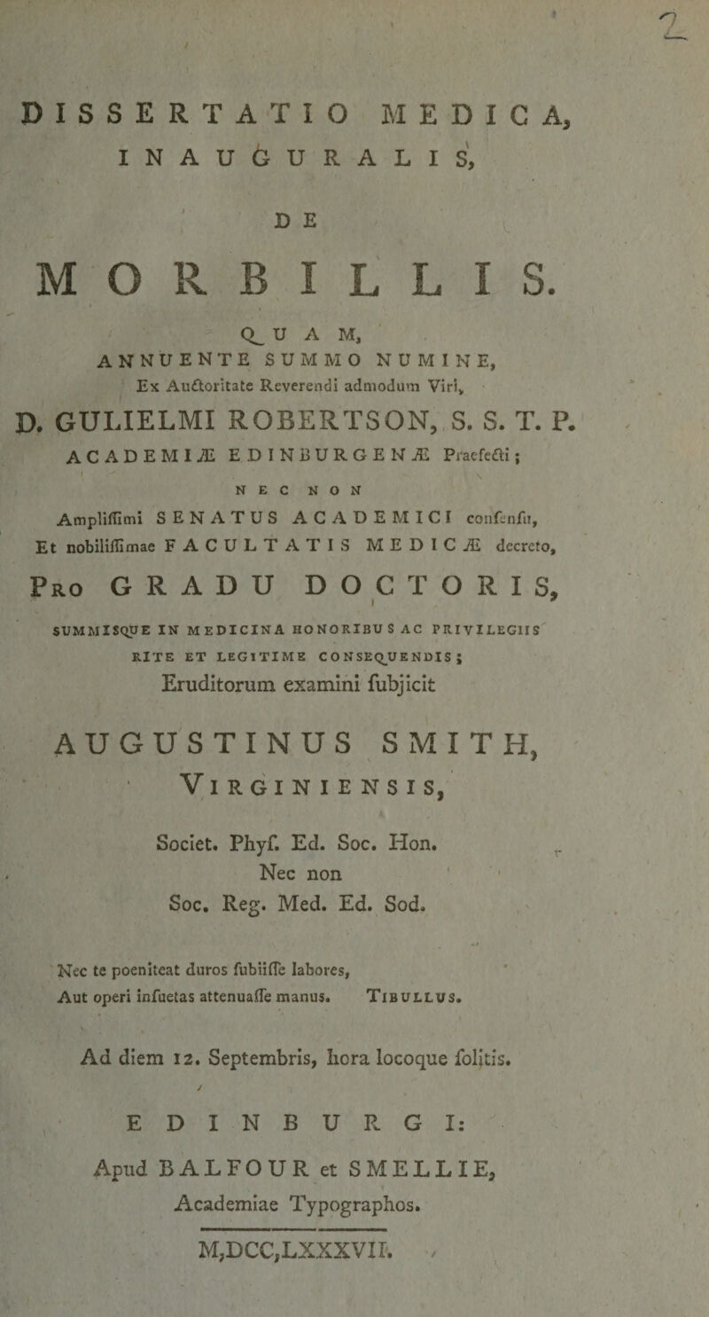 DISSERTATIO MEDICA, INAUGURALIS, DE MORBILLIS. CL U A M, annuente summo numine, Ex Auttoritate Reverendi admodum Viri, E>. GULIELMI ROBERTSON, S. S. T. P. ACADEMIJE EDINBURGEN1 Praefefti; NEC NON Ampliflimi SENATUS ACADEMICI confenfu. Et nobilillimae FACULTATIS MEDICiE decreto. Pro GRADU DOC TORIS, i * SUMMISQUE IN MEDICINA HONORIBUS AC PRIVILEGIIS RITE ET LEGITIME C O N SEQU E NDIS ; Eruditorum examini fubjicit AUGUSTINUS SMITH, VlRGINIENSIS, Societ. Phyf. Ed. Soc. Hon. Nec non Soc. Reg. Med. Ed. Sod. •i Nec te poeniteat duros fubiifle labores, Aut operi infuetas attenuafle manus. Tibullus. Ad diem 12. Septembris, hora locoque foljtis. / E D I N B U R G X: Apud BALFOUR et SMELLIE, Academiae Typographos. M,DCC,LXXXVII.