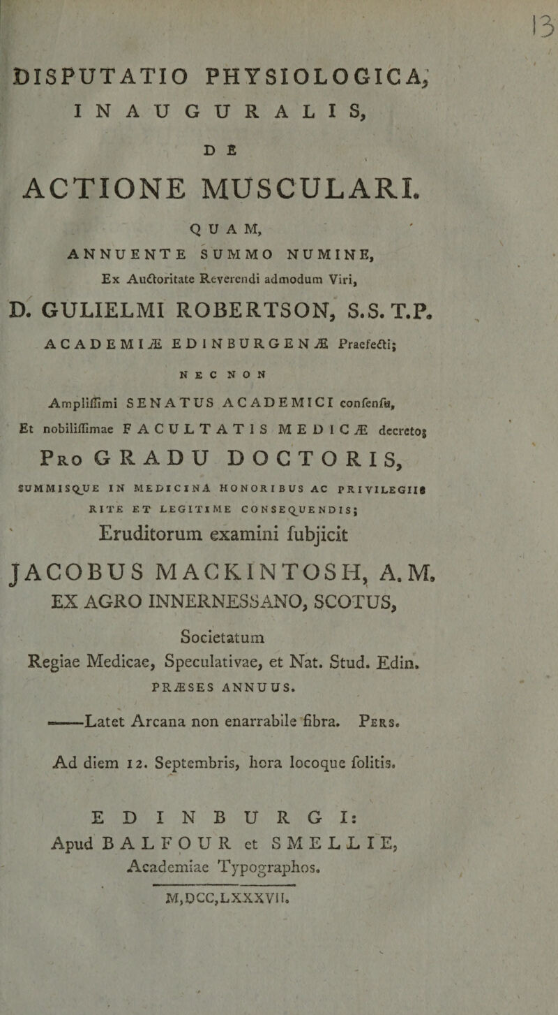 DISPUTATIO PHYSIOLOGifcA; INAUGURALIS, D £ \ ACTIONE MUSCULARI. QUAM, ANNUENTE SUMMO NUMINE, Ex Auftoritate Reverendi admodum Viri, D. GULIELMI ROBERTSON, S.S.T.P. ACADEMI EDINBURGEN^ Pracfefti; NEC NON Ampllfllmi SENATUS ACADEMICI confenftj. Et nobiliffimae FACULTATIS MEDICiE dccrctoj Pro GRADU D O C T O R I S, SUMMISQJUE IN MEDICINA HONORIBUS AC PRIVILEGII* RITE ET LEGITIME C O N S E Q^U E N D I S ; Eruditorum examini fubjicit JACOBUS MACKINTOSH, A. M. EX AGRO INNERNES8ANO, SCOTUS, Societatum Regiae Medicae, Speculativae, et Nat. Stud. Edin. PRASES ANNUUS. -— Latet Arcana non enarrabile fibra. Pers. Ad diem 12. Septembris, liora locoque folitis. EDINBURGI: Apud BALFOUR et SMELL lE, Academiae Typographos. M,DCC,LXXXVil.