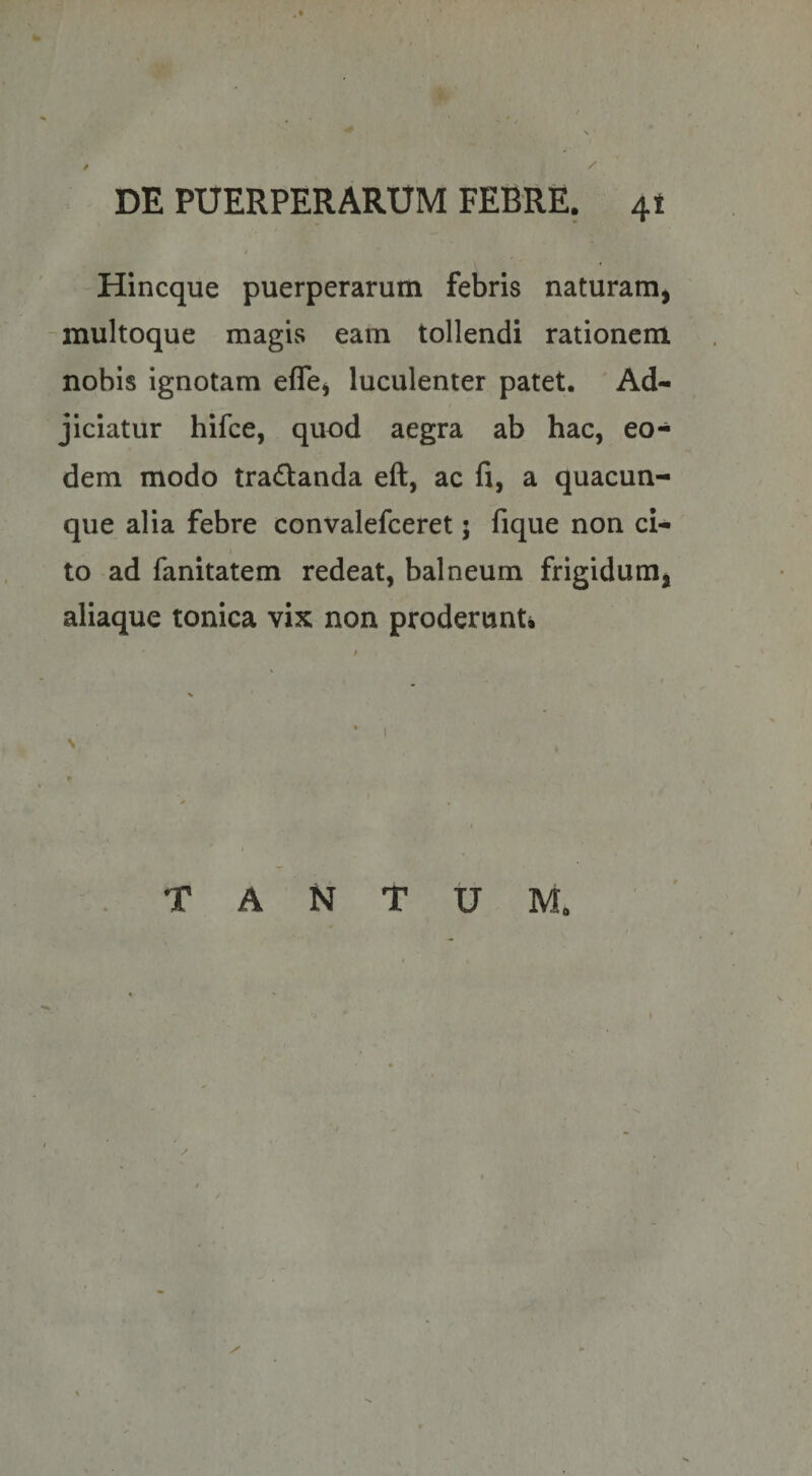 / / DE PUERPERARUM FEBRE. 41 / Hincque puerperarum febris naturam^ multoque magis eam tollendi rationem nobis ignotam eflcj luculenter patet. Ad¬ jiciatur hifce, quod aegra ab hac, eo¬ dem modo tradanda eft, ac fi, a quacun¬ que alia febre convalefceret; fique non ci¬ to ad fanitatem redeat, balneum frigidum, aliaque tonica vix non proderunt* f \ • I N TANTUM.