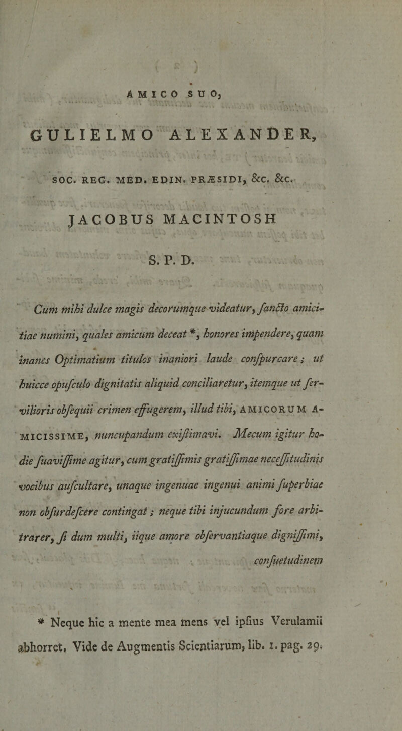 AMICO SUO, G U L I E L M O ■’ A L E X A N D E R, SOC. REG. MED. EDIN. PRiESIDI, &amp;C, &amp;C,^ JACOBUS MACINTOSH S. P. D. Cum mihi dulce magis decorumque videatur^ fanElo amicU iiae numini^ quales amicum deceat *, honores impendere^ quam inanes Optimatium titulos inaniori laude confpurcare; ut huicce opufculo dignitatis aliquid conciliaretur^ itemque ut fer- vilioris ohje quii crimen effugerem ^ illud tibiy amicorum A- MlcissiME, nuncupandum exi/limavi, Mecum igitur ho^ die fuavifftme agitury cum gratiffimis gratiffimae neceffitudinis vocibus aufcultarcy unaque ingenuae ingenui animi fuperbiae non obfurdefcere contingat; neque tibi injucundum fore arbi¬ trarer y ft dum multiy iique amore obfervantiaque dignifftmiy confuetudinetn I * Neque hic a mente mea mens vel ipfms Verulamii