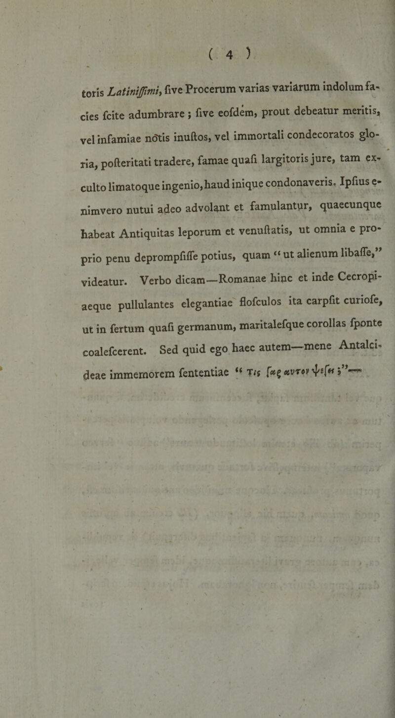 toris Latiniffimh five Procerum varias variarum indolum fa¬ cies fcite adumbrare ; five eofdem, prout debeatur meritis, vel infamiae ndtis inuftos, vel immortali condecoratos glo¬ ria, pofteritati tradere, famae quafi largitoris jure, tam ex¬ culto limatoque ingenio, haud inique condonaveris. Iphus e- nimvero nutui adeo advolant et famulantur, quaecunque habeat Antiquitas leporum et venuftatis, ut omnia e pro¬ prio penu deprompfifle potius, quam “ ut alienum libaffe, videatur. Verbo dicam—Romanae hinc et inde Cecropi- aeque pullulantes elegantiae flofculos ita carpfit curiofe, ut in fertum quafi germanum, maritalefque corollas fponte coalefcerent. Sed quid ego haec autem-mene Antalci- deae immemorem fententiae T/5 ^s(fi 5’’—