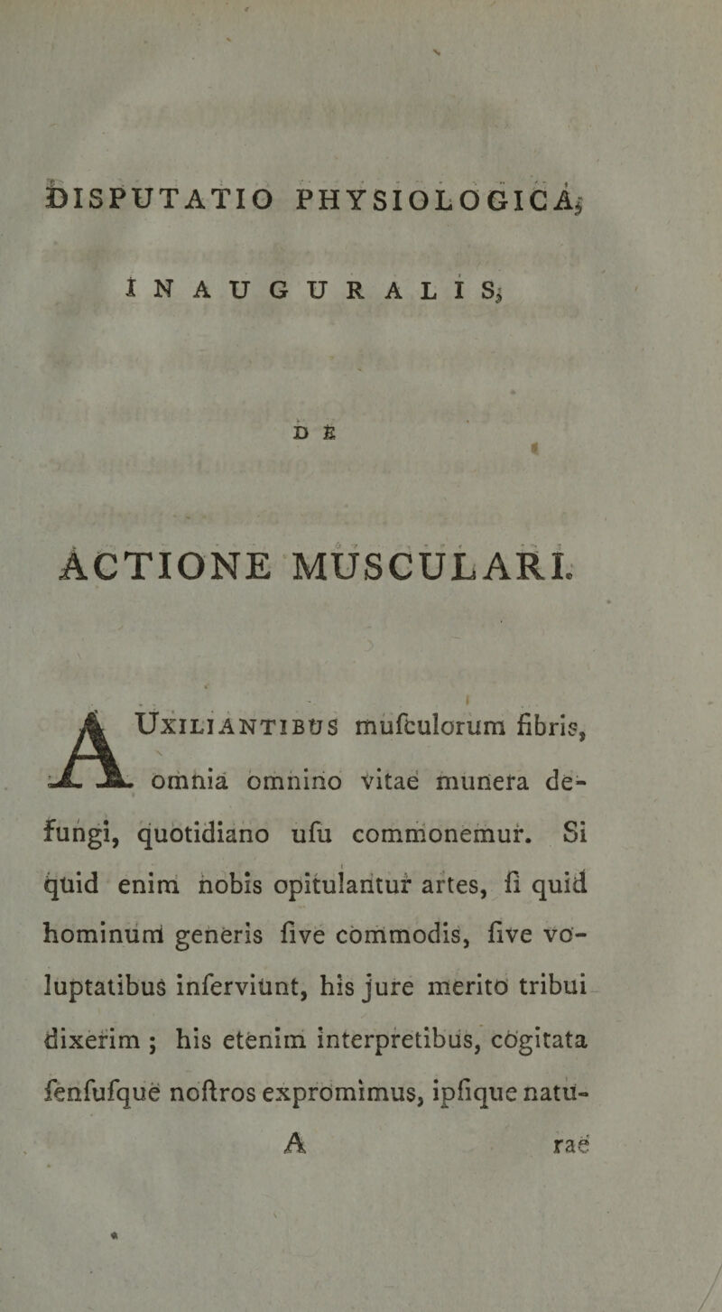 s iSlSPUTATIO PHYSiOLOGIcAj iNAUGURALISj * h n I Actione muscularl AUxiliantibus mufculorum fibri?, omnia omiiiiio vitae munera de¬ fungi, quotidiano ufu commonemur. Si I quid enim nobis opitulantur artes, fi quid hominiini generis five commodis, five vo¬ luptatibus inferviiint, his jure merito tribui- dixerim ; his etenim interpretibus, cogitata fenfufque noftros exprdmimus, ipfique natii- A rae «