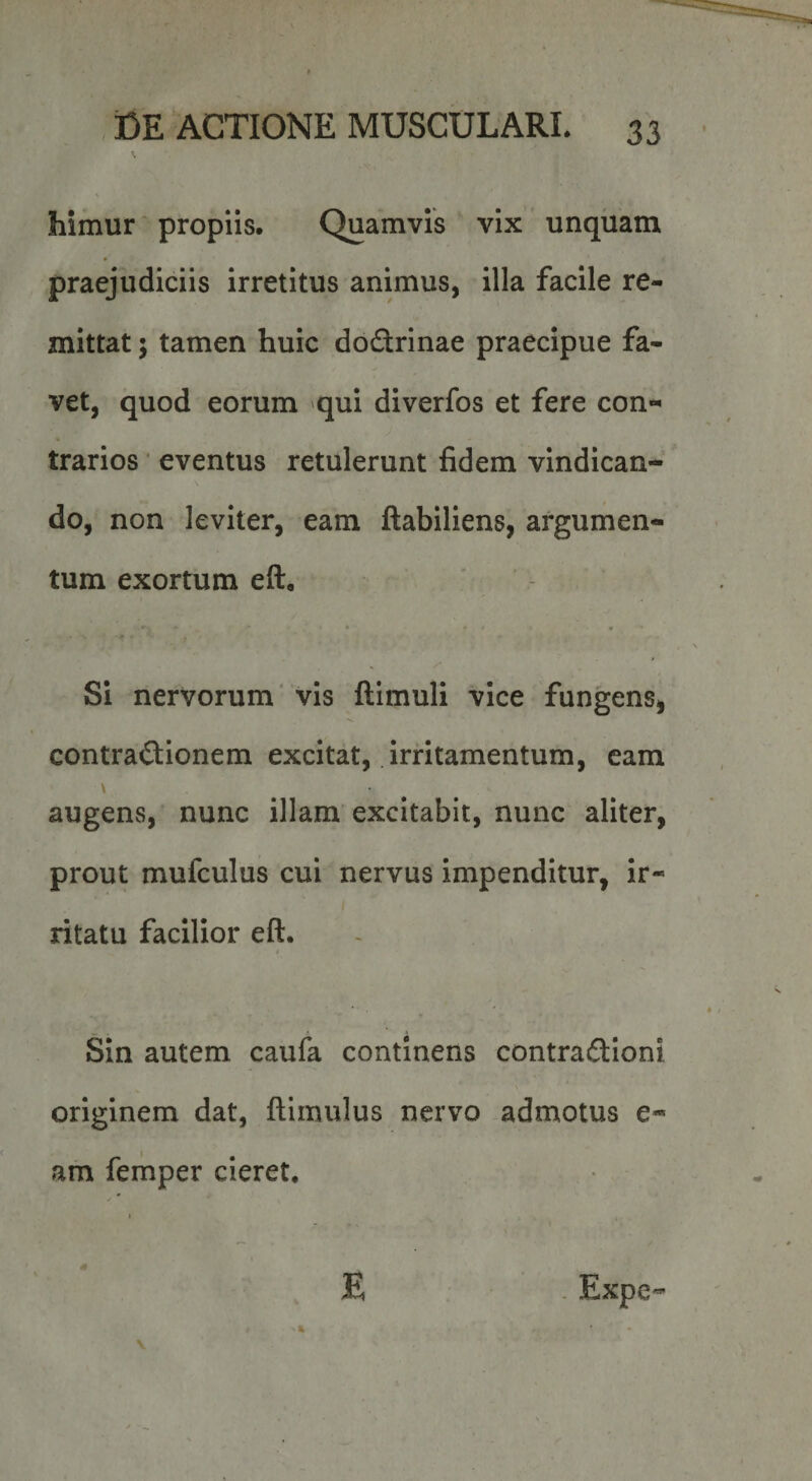 % himur propiis. Quamvis vix unquam praejudiciis irretitus animus, illa facile re¬ mittat 5 tamen huic dodrinae praecipue fa¬ vet, quod eorum qui diverfos et fere con¬ trarios ' eventus retulerunt fidem vindican¬ do, non leviter, eam ftabiliens, argumen¬ tum exortum eft, • • f ' • f • . ' ^ r- Si nervorum' vis ftimuli vice fungens, contradionem excitat, irritamentum, eam \ augens, nunc illam excitabit, nunc aliter, prout mufculus cui nervus impenditur, ir¬ ritatu facilior eft. I Sin autem caufa continens contradioni originem dat, ftimulus nervo admotus e- am femper cieret. . Expe- E