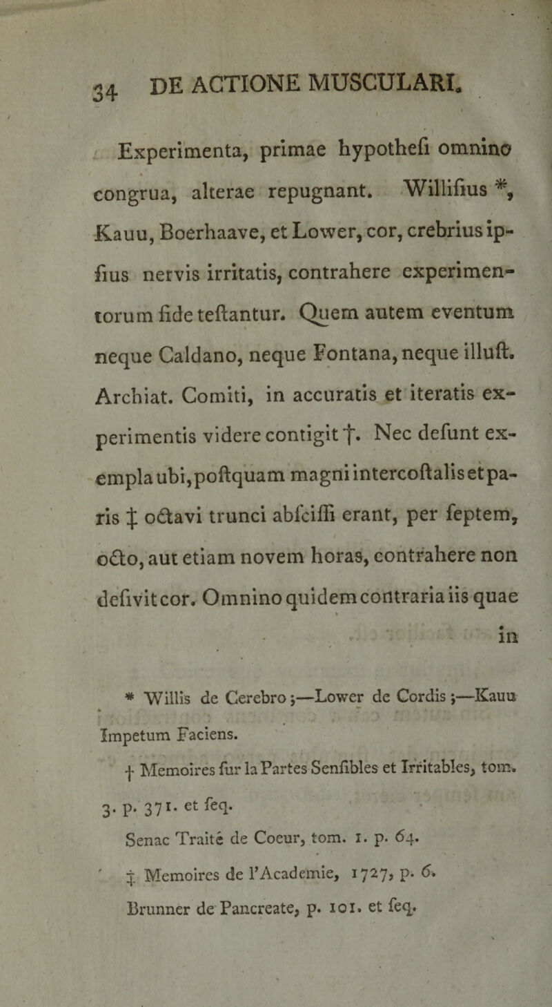 , Experimenta, primae hypothefi omnino congrua, alterae repugnant. Willlfms Kauu, Boerhaave, et Lower, cor, crebrius ip- fius nervis irritatis, contrahere experimen¬ torum fideteftantur. Quem autem eventum neque Caldano, neque Fontana, neque illuft. Archiat. Comiti, in accuratis et iteratis ex¬ perimentis videre contigit t« Nec defunt ex¬ empla ubi,poftquam magni intercoftalis et pa¬ ris X o6tavi trunci abfciffi erant, per feptem, o£to, aut etiam novem horas, contrahere non defivitcor. Omnino quidemcontrariaiis quae % in * AVillis de Cerebro j—Lower de Cordis *,—Kauu 4 * Impetum Faciens. f Memoires fur la Partes Senfibles et Irritables, tom. 3. p. 371. etfeq. Senae Traitc de Coeur, tom. i. p. 64. J Memoires de TAcademie, 1727, p. <5. Brunner de Pancreate, p. 101. et feq.