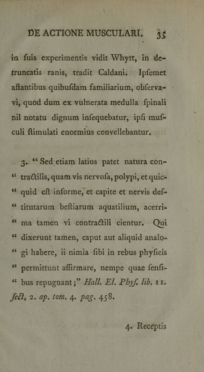 \ 1 DE ACTIONE MUSCULARI. 5^ I in fuis experimentis vidit Whytt, in de¬ truncatis ranis, tradit Caldani. Ipfemet aftantibus quibufdam familiarium, obferva- vl,' quod dum ex vulnerata medulla fpinali nil notatu dignum infequebatur, ipfi muf- culi llimulati enormius convellebantur, 3- “ Sed etiam latius patet natura con- / ' tradlilis, quam vis nervofa, polypi, et quic* “ quid 'eft informe,*'et capite et nervis def- “ titutarum beftiarum aquatilium, acerri- t t ‘‘ ma tamen vi contradllli cientur. Qui “ dixerunt tamen, caput aut aliquid analo- gi habere, ii nimia fibi in rebus phyficis ** permittunt afSrmare, nempe quae fenfi- ‘‘ bus repugnantJlalL EI, Phy/, lib, 11- 2. ap, tom. 4. pag, 458. 4* Receptis