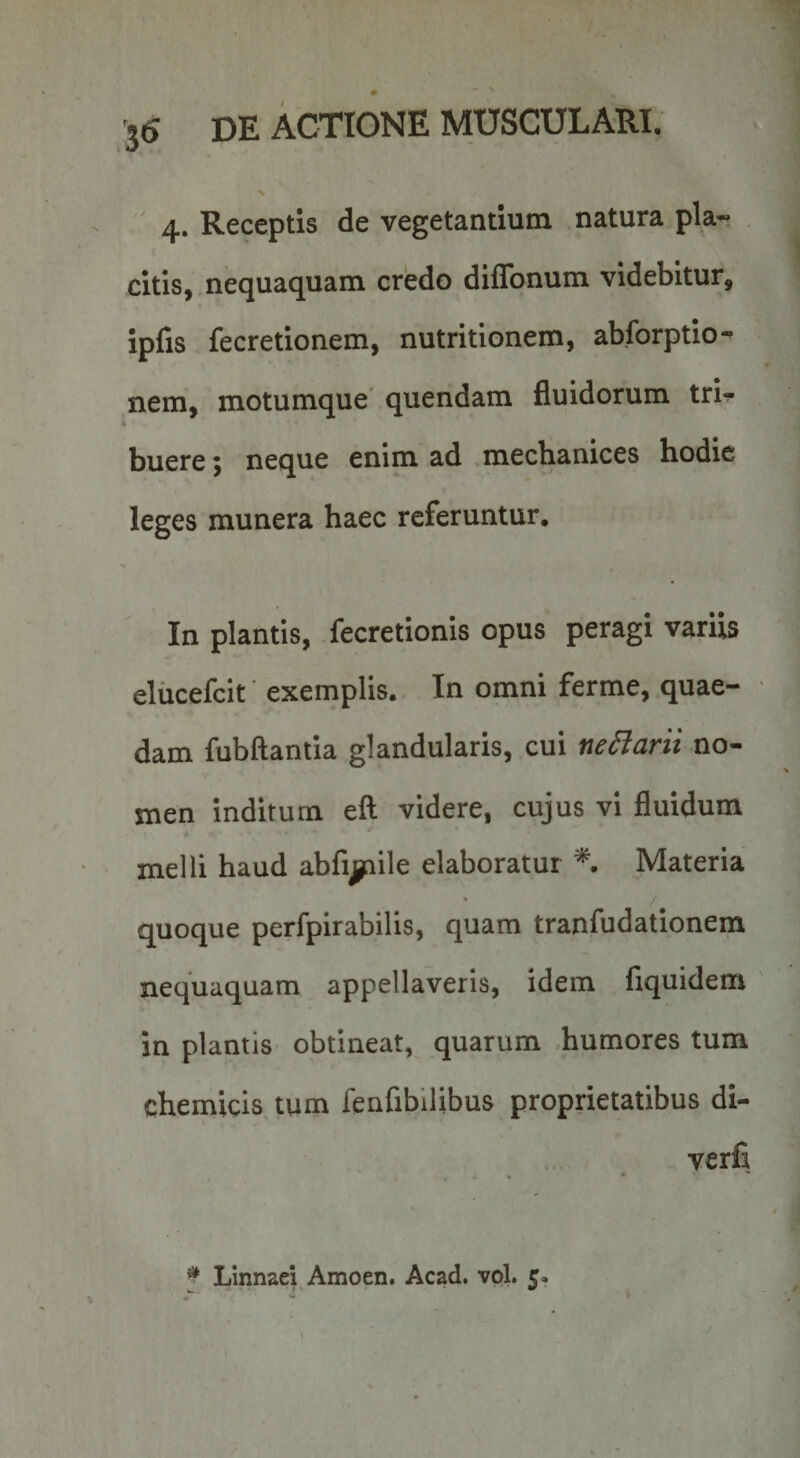 > 4. Receptis de vegetandum natura pla« citis, nequaquam credo diffonum videbitur, ipfis fecretionem, nutritionem, abforptio- nem, motumque' quendam fluidorum trU buere; neque enim ad .mechanices hodie leges munera haec referuntur. In plantis, fecretionis opus peragi variis eliicefcit exemplis.. In omni ferme, quae¬ dam fubftantia glandularis, cui neSiarit no¬ men inditum eft videre, cujus vi fluidum melli haud abfijjnile elaboratur *. Materia • / quoque perfpirabilis, quam tranfudationem nequaquam appellaveris, idem fiquidem in plantis obtineat, quarum humores tum chemicis tum fenfibilibus proprietatibus di- verfi ^ LInnaei Amoen. Acad. vol. c. )