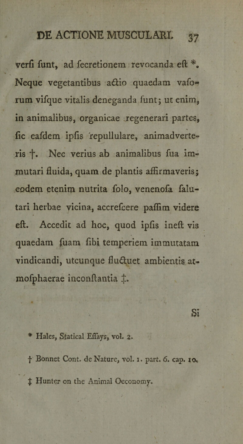 verfi funt, ad fecretionem ■ revocanda eft *. Neque vegetantibus adio quaedam vafo^- rum vifque vitalis deneganda funt; ut enim, / in animalibus, organicae regenerari partes, fic eafdem ipfis repullulare, animadverte- ris Nec verius ab animalibus fua im¬ mutari fluida, quam de plantis affirmaveris; $ eodem etenim nutrita folo, venenofa falu- tari herbae vicina, accrefcere paffim videre eft. Accedit ad hoc, quod Ipfis Ineft vis quaedam fuam fibi temperiem immutatam vindicandi, utcunque fluduet ambientis at- ( xnofphaerae inconftantla Si * Hales, Statical Eflays, vol. 2* f' Bonnet Cont. de Nature, vol. i. part. 6, cap. lo, J Hunter on the Animal Oeconomy.