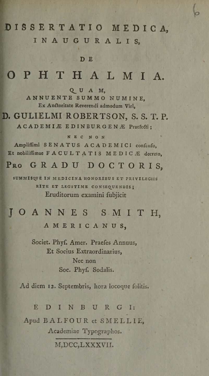 5 DISSERTATIO MEDICA, INAUGURALIS, D E OPHTHALMIA. 0^ U A M, ANNUENTE SUMMO NUMINE, Ex Aitdloritate Reverendi admodum Viri, D. GULIELMI ROBERTSON, S. S. T. P. ACADEMIJE EDINBURGEN./E Praefefti; N E C N O N Ampliflimi SENATUS ACADEMICI confcnfu. Et nobiliffimae FACULTATIS MEDIC7E decreto. Pro GRADU DOCTORIS, SUMMiSqUE IN MEDICINA HONORIBUS ET PRIVILEGIIS RITE ET LEGITIME C O N SEQ^UE NDIS J Eruditorum examini fubjicit JOANNES SMITH, AMERICANUS, Societ. Phyf, Amer. Praefes Annuus, Et Socius Extraordinarius, ^ Nec non ^ Soc, Phyf. Sodalis. Ad diem 12. Septembris, hora locoque folitis. E D I N B U R G I: Apud BALFOUR ct SMELLIE, Academiae Typographos. ' M,DCC,LXXXVI.L