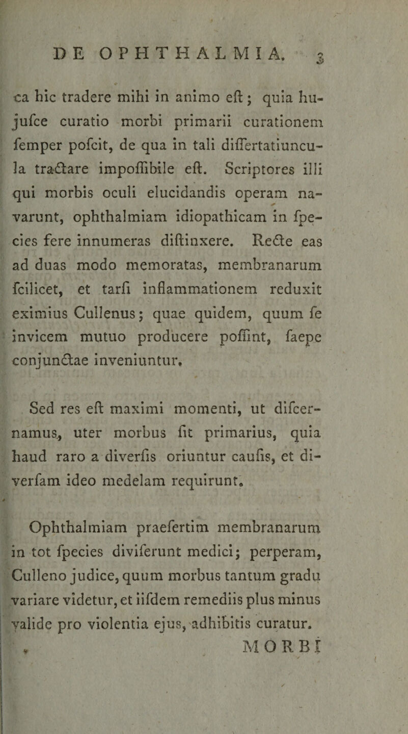 ca hic tradere mihi in animo eft; quia hu- jufce curatio morbi primarii curationem femper pofcit, de qua in tali diflertatiuncu- la tradare impoffibile eft. Scriptores illi qui morbis oculi elucidandis operam na¬ varunt, ophthalmiam idiopathicam in fpe- cies fere innumeras diftinxere. Rede eas ad duas modo memoratas, membranarum fcllicet, et tarfi Inflammationem reduxit eximius Cullenus; quae quidem, quum fe invicem mutuo producere pofTint, faepe conjundae inveniuntur. Sed res eft maximi momenti, ut dlfcer- namus., uter morbus fit primarius, quia haud raro a diverfis oriuntur caufis, et di- verfam ideo medelam requirunt, Ophthalmiam praefertim membranarum in tot fpecies dlviferunt medici; perperam, Culleno judice, quum morbus tantum gradu variare videtur, et iifdem remediis plus minus valide pro violentia ejus, adhibitis curatur. MORBI ✓