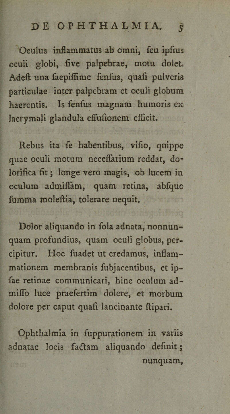 Oculus inflammatus ab omni, feu ipfius oculi globi, five palpebrae, motu dolet. Adeft una faepiffime fenfus, quafi pulveris t particulae inter palpebram et oculi globum ■ haerentis. Is fenfus magnam humoris ex lacrymali glandula effulionem efficit. Rebus ita fe habentibus, vifio, quippe quae oculi motum neceffarium reddat, do- lorifica fit; longe vero magis, ob lucem in oculum admilTam, quam retina, abfque fumma moleftia, tolerare nequit. Dolor aliquando in fola adnata, nonnun- quam profundius, quam oculi globus, per¬ cipitur. Hoc fuadet ut credamus, inflam¬ mationem membranis fubjacentibus, et ip- fae retinae communicari, hinc oculum ad- miffo luce praefertim dolere, et morbum dolore per caput quafi lancinante ftipari. Ophthalmia In fuppurationem in variis adnatae locis fa£tam aliquando definit; nunquam, / ( t