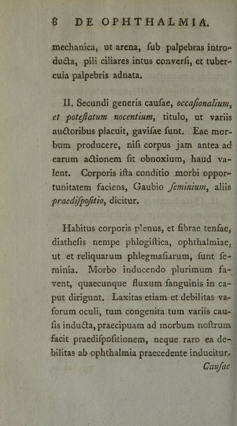 mechanica, ut arena, fub palpebras intro- du£ta, pili ciliares intus converfi, et tuber¬ cula palpebris adnata. I II. Secundi generis caufae, occafionalium^ et potejlatum nocentium^ titulo, ut variis audtoribus placuit, gavifae funt. Eae mor¬ bum producere, nifi corpus jam antea ad earum aflionem fit obnoxium, haud va¬ lent. Corporis ifta conditio morbi oppor¬ tunitatem faciens, Gaubio feminium^ aliis praedifpofitio^ dicitur. Habitus corporis plenus, et fibrae tenfae^ diathefis nempe phloglftica, Ophthalmiae, ut et reliquarum phlegmafiarum, funt fe- minia. Morbo inducendo plurimum fa¬ vent, quaecunque fluxum fanguinis in ca¬ put dirigunt. Laxitas etiam et debilitas va- forum oculi, tum congenita tum variis cau- fis indudta, praecipuam ad morbum noftrum facit praedifpofitionem, neque raro ea de¬ bilitas ab Ophthalmia praecedente inducitur. Caufae