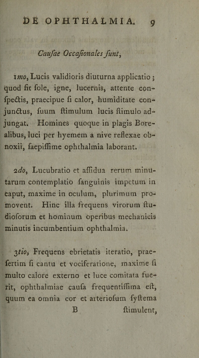 Caufat Occajionales funi^ imo^ Lucis validioris diuturna applicatio ; quod fic fole, igne, lucernis, attente con- fpedis, praecipue fi calor, humiditate con- jundtus, fuum ftimulum lucis llimulo ad¬ jungat. Homines quoque in plagis Bore- alibus, luci per hyemem a nive reflexae ob¬ noxii, faepifliime Ophthalmia laborant. * Lucubratio et affidua rerum minu¬ tarum contemplatio fanguinis impetum in caput, maxime in oculum, plurimum pro¬ movent. Hinc illa frequens virorum flu- dloforum et hominum operibus mechanicis minutis incumbentium Ophthalmia. Frequens ebrietatis iteratio, prae- fertim fi cantu et vociferatione, maxime fi multo calore externo et luce comitata fue¬ rit, Ophthalmiae caufa frequentiffima ell:, quum ea omnia cor et arteriofum fyftema B ftimulent,