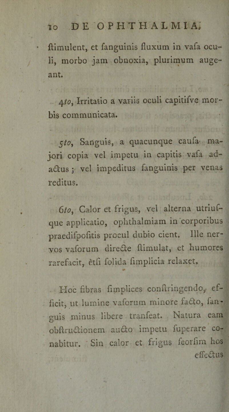 ftlmulent, et fanguinis fluxum in vafa ocu¬ li, morbo jam obnoxia, plurimum auge¬ ant. 4/d?, Irritatio a variis oculi capitifve mor¬ bis communicata. 5/^7, Sanguis, a quacunque caufa' ma- j-ori copia vel impetu in capitis vafa ad- adus ; vel impeditus fanguinis per venas reditus. 6io, Calor et frigus, vel alterna utrluf- que applicatio, oplithalmiam in'corporibus praedifpcfitis procul dubio cient. Ille ner¬ vos vaforum direde flimulat, et humores rarefacit, etfi folida limplicia relaxet. Hoc fibras fitnplices confuingendo^ ef¬ ficit, ut lumine vaforum minore fado, fan- guis minus libere tranfeat. Natura eam obftrudionem audio impetu fuperare co¬ nabitur. ■ Sin calor et frigus feorfim hos effedtus