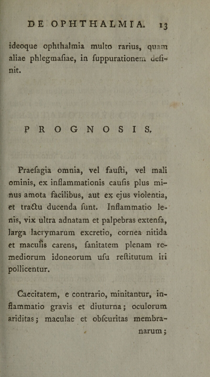 ideoque Ophthalmia multo rarius, quarrt aliae phlegtnafiae, in fuppurationem defi¬ nit. 1 PROGNOSIS. Praefagia omnia, vel faufti, vel mali ominis, ex inflammationis caufis plus mi¬ nus amota facilibus, aut ex ejus violentia, et traftu ducenda funt. Inflammatio le-* % nis, vix ultra adnatam et palpebras extenfa, larga lacrymarum excretio, cornea nitida et maculis carens, fanitatem plenam re¬ mediorum idoneorum ufu reftitutum iii pollicentur. Caecitatem, e contrario, minitantur, in¬ flammatio gravis et diuturna; oculorum ariditas; maculae et obfcuritas membra- ^ narum;