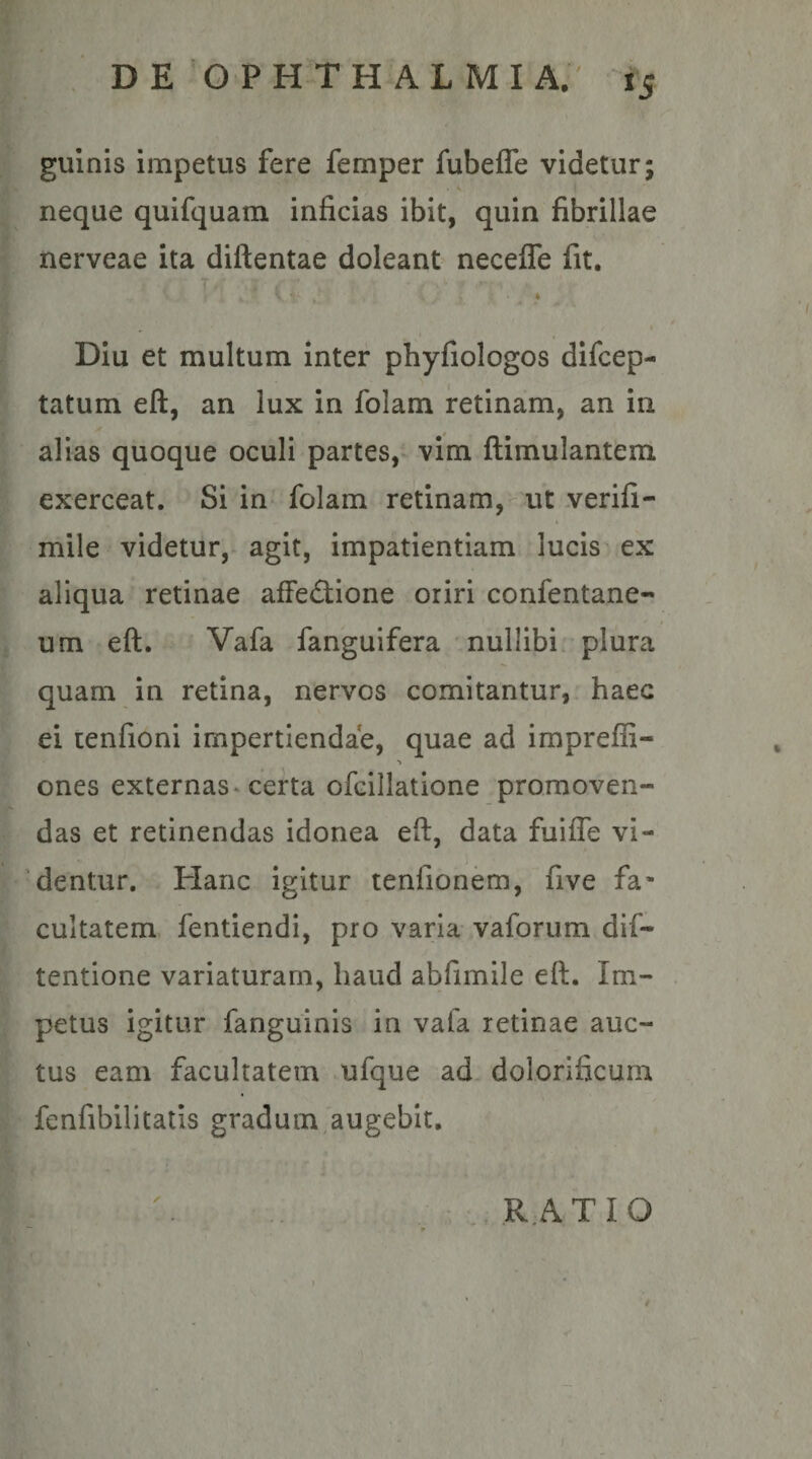 gulnis impetus fere femper fubelTe videtur; V neque quifquam inficias ibit, quin fibrillae nerveae ita diftentae doleant neceffe fit. Diu et multum inter phyfiologos difcep- tatum ell, an lux in folam retinam, an in alias quoque oculi partes,* vim ftimulantem exerceat. Si in folam retinam, ut .verifi- mile videtur,- agit, impatientiam lucis ex aliqua retinae afFe&lt;3;ione oriri confentane- um eft. Vafa fanguifera nullibi plura quam in retina, nervos comitantur, haec ei cenfioni impertiendae, quae ad impreffi- ones externas* certa ofcillatione promoven¬ das et retinendas idonea eft, data fuilTe vi¬ dentur. Hanc igitur tenfionem, five fa¬ cultatem fentiendi, pro varia vaforum dif- tentione variaturam, haud abfimile eft. Im¬ petus igitur fanguinis in vafa retinae auc¬ tus eam facultatem ufque ad dolorificum fenfibilitatis gradum augebit, RATIO