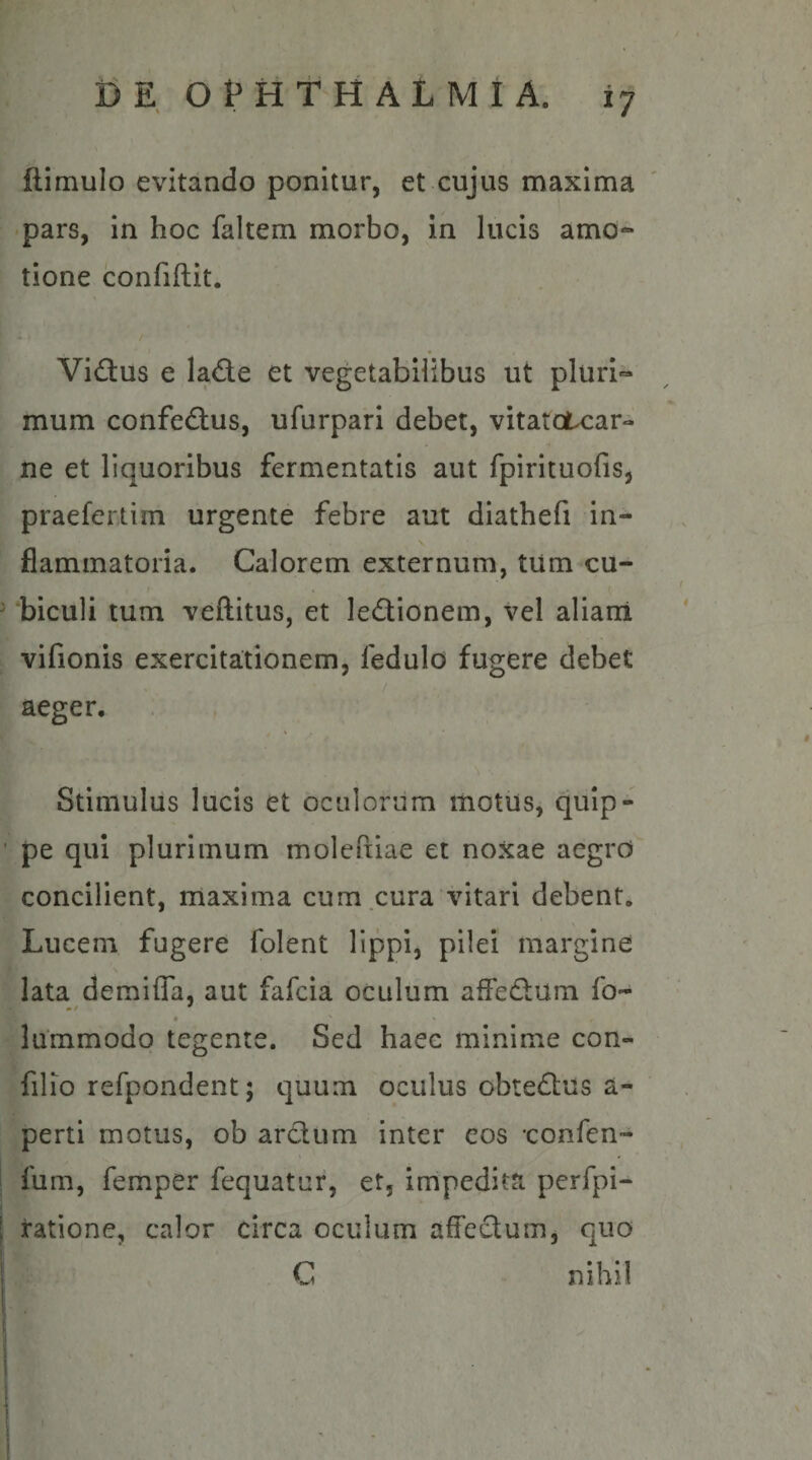 ilimulo evitando ponitur, et cujus maxima •pars, in hoc faltem morbo, in lucis amo¬ tione confidit. Vidus e Iad.e et vegetabilibus ut pluri¬ mum confedlus, ufurpari debet, vitatctcar- ne et liquoribus fermentatis aut fpirituofis, praefertim urgente febre aut diathefi in¬ flammatoria. Calorem externum, tum cu- ‘biculi tum veftitus, et ledionem, vel aliani vifionis exercitationem, fedulo fugere debet aeger. Stimulus lucis et oculorum motus, quip¬ pe qui plurimum moleftiae et noxae aegrO concilient, maxima cum cura vitari debent. Lucem fugere folent lippi, pilei margine lata demiffa, aut fafcia oculum afFed;um fo- lummodo tegente. Sed haec minime con- filio refpondent; quum oculus obtedlus a- perti motus, ob arcium inter eos 'confen- fum, femper fequatur, et, impedita perfpi- ratione, calor circa oculum affectum, quo C nihil