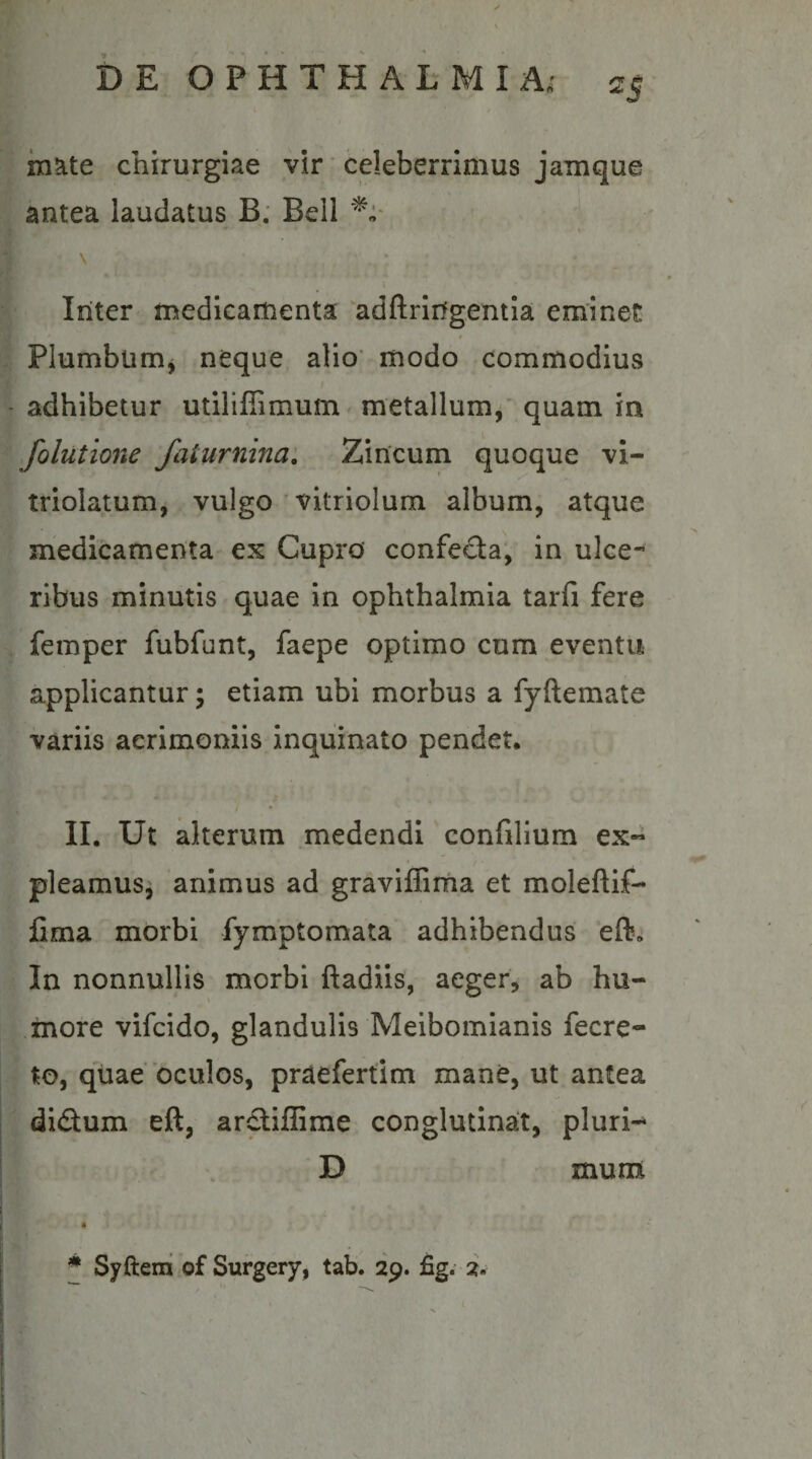 mate chirurgiae vir ‘ celeberrimus jamque antea laudatus B: Bell \ Inter medicamenta 'adftringentia eminet * Plumbum^ neque alio’ modo commodius adhibetur utiliffimum metallum/ quam in folutione faturnina. Zincum quoque vi- triolatum, vulgo ' vitriolum album, atque medicamenta ex Cupro confecta, in ulce¬ ribus minutis quae in Ophthalmia tarfi fere femper fubfunt, faepe optimo cum eventu applicantur; etiam ubi morbus a fyftemate variis acrimoniis inquinato pendet. II. Ut alterum .medendi confilium ex- pleamusi animus ad graviffima et moleftif- fima morbi fymptomata adhibendus eft. In nonnullis morbi ftadiis, aeger, ab hu¬ more vifcido, glandulis Meibomianis fecre- to, qiiae’oculos, praefertim mane, ut antea didum eft, ardiflime conglutinat, pluri-* D * Syftem of Surgery, tab. 29. fig. 2. mum