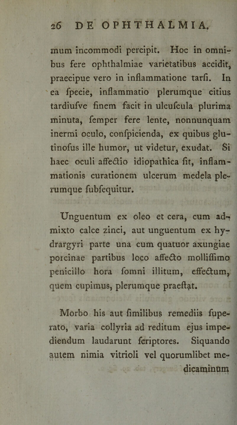 t f 26 DEOPHTHALMIA. » &lt; • -4 mum incommodi percipit. Hoc in omni» bus fere Ophthalmiae varietatibus accidit^ praecipue vero in inflammatione tarfi. In ' ea fpecie, inflammatio plerumque' citius tardiufve finem facit in ulcufcula plurima minuta, femper fere lente, nonnunquam inermi oculo, confpicienda, ex quibus glu- tinofus ille humor, ut videtur, exudat. Si haec oculi affedio idiopathica fit, inflam^ mationis curationem ulcerum medela ple¬ rumque fubfequitur. I ■ &gt; Unguentum ex pleo et cera, cum ad-« mixto calce zinci, aut unguentum ex hyr drargyri parte una cum quatuor axungiae porcinae partibus loco affefto molliflTimo penicillo hora fomni illitum, cfFeGuni, quem cupimus, plerumque praeft^t. ^ i I Morbo his aut fimilibus remediis fupe- I rato, varia collyria ad reditum ejus impe¬ diendum laudarunt fcriptores. Siquando autem nimia vitrioli vel quorumlibet mer . - dicarninurn