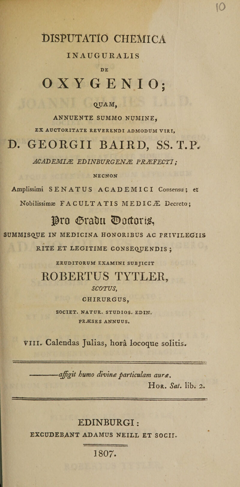 iO DISPUTATIO CHEMICA INAUGURALIS DE O X Y G E N I O; QUAM, ANNUENTE SUMMO NUMINE, EX AUCTORITATE REVERENDI ADMODUM VIRI, D. GEORGII BAIRD, SS. T.P. ACADEMIM EDINBURGENJE PRJEFECTI; NECNON Amplissimi SENATUS ACADEMICI Consensu; et Nobilissim» FACULTATIS MEDICJE Decreto; ^ro liSraliti 5^octori^, SUMMISQUE IN MEDICINA HONORIBUS AC PRIVILEGIIS RITE ET LEGITIME CONSEQUENDIS ; ERUDITORUM EXAMINI SUBJICIT ROBERTUS TYTLER, SCOTUS, CHIRURGUS, SOCIET. NATUR. STUDIOS. EDIN. PRJESES ANNUUS. VIII, Calendas Julias, hora locoque solitis. affigit humo divina particulam aura, Hor. Sat. lib. 2. EDINBURGI: EXCUDEBANT ADAMUS NEILL ET SOCII. 1807